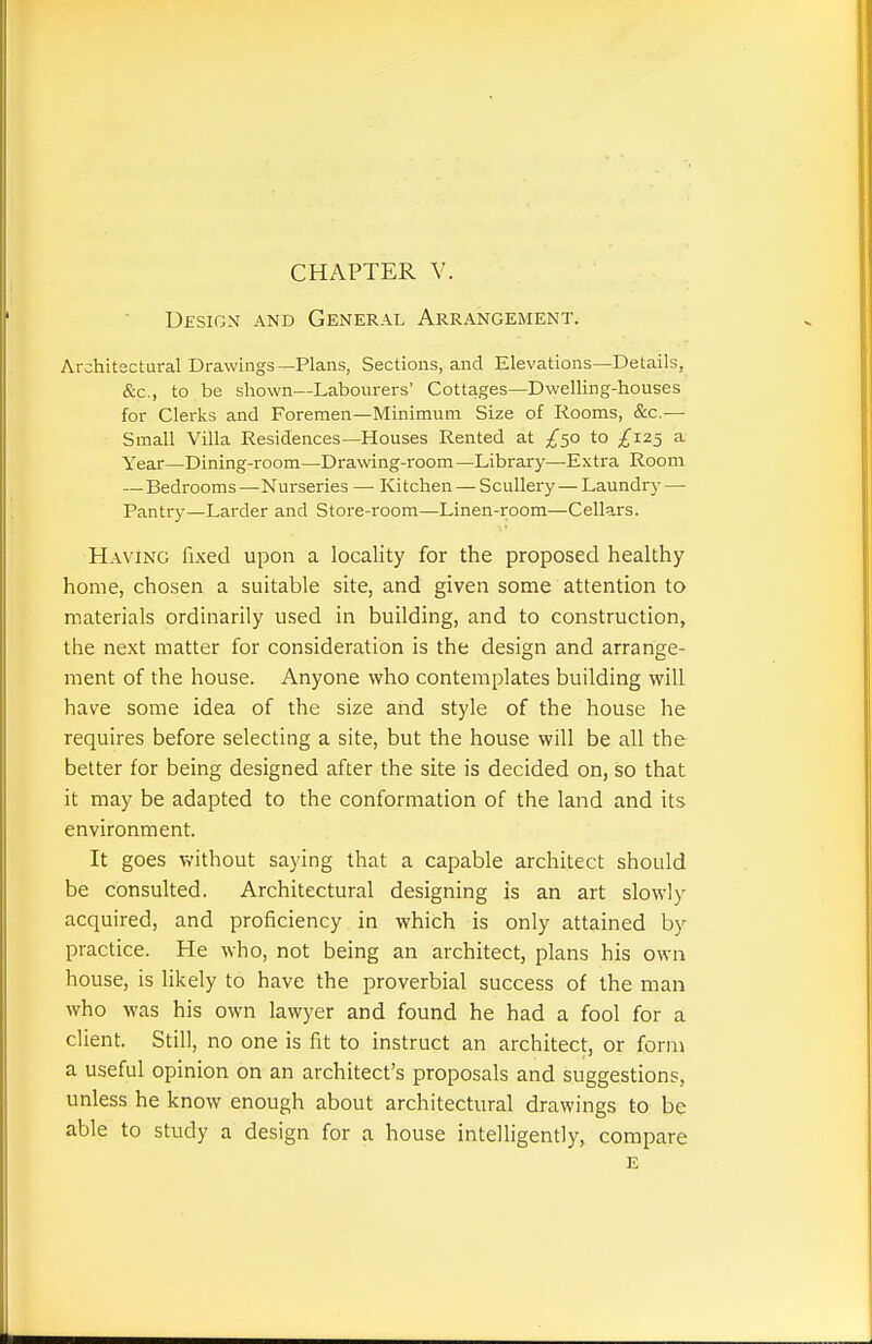 CHAPTER V. UfsiGN AND General Arrangement. Architectural Drawings—Plans, Sections, and Elevations—Details, &c., to be shown—Labourers' Cottages—Dwelling-houses for Clerks and Foremen—Minimum Size of Rooms, &c.— Small Villa Residences—Houses Rented at /50 to £125 a Year—Dining-room—Drawing-room—Library—Extra Room — Bedrooms—Nurseries — Kitchen — Scullery—Laundry — Pantry—Larder and Store-room—Linen-room—Cellars. Having fixed upon a locality for the proposed healthy home, chosen a suitable site, and given some attention to materials ordinarily used in building, and to construction, the next matter for consideration is the design and arrange- ment of the house. Anyone who contemplates building will have some idea of the size and style of the house he requires before selecting a site, but the house will be all the better for being designed after the site is decided on, so that it may be adapted to the conformation of the land and its environment. It goes without saying that a capable architect should be consulted. Architectural designing is an art slowly acquired, and proficiency in which is only attained by practice. He who, not being an architect, plans his own house, is likely to have the proverbial success of the man who was his own lawyer and found he had a fool for a client. Still, no one is fit to instruct an architect, or form a useful opinion on an architect's proposals and suggestions, unless he know enough about architectural drawings to be able to study a design for a house intelligently, compare e
