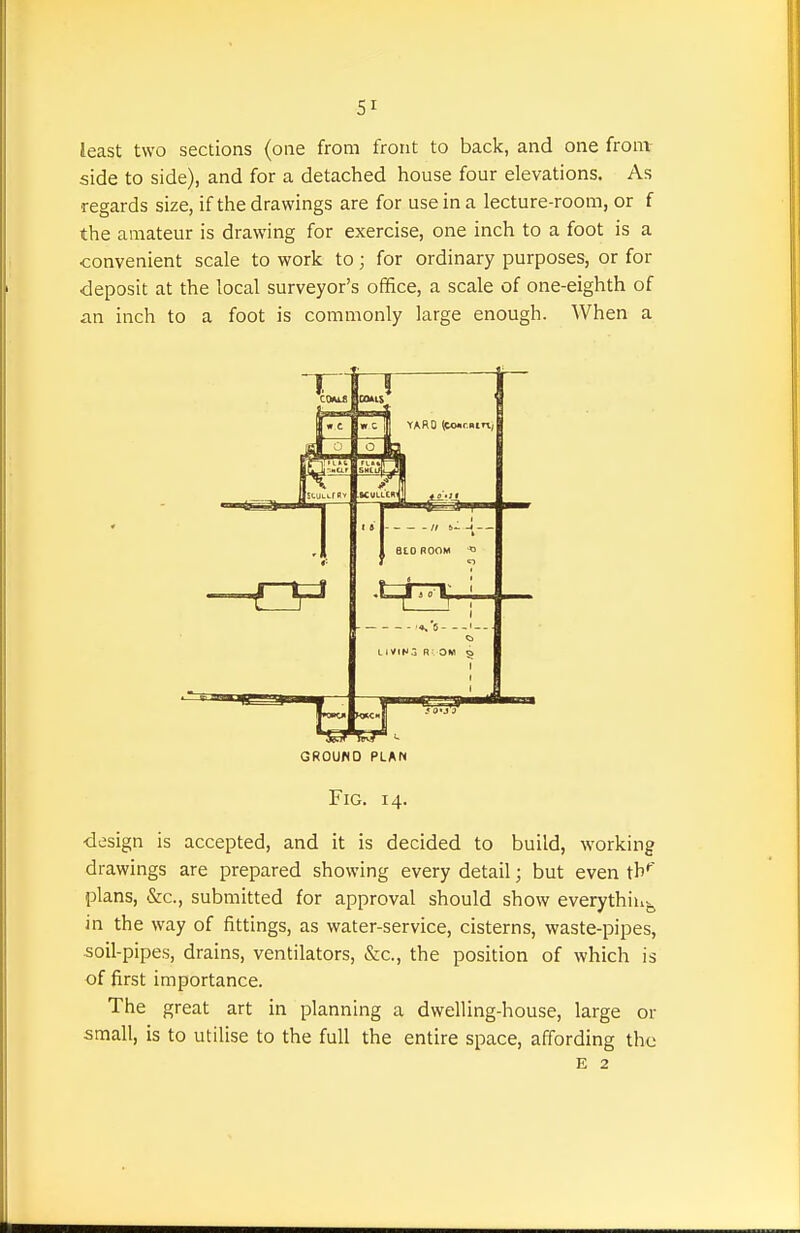 SI least two sections (one from front to back, and one fronv side to side), and for a detached house four elevations. As regards size, if the drawings are for use in a lecture-room, or f the amateur is drawing for exercise, one inch to a foot is a convenient scale to work to; for ordinary purposes, or for deposit at the local surveyor's office, a scale of one-eighth of an inch to a foot is commonly large enough. When a GROUND PLAN Fig. 14. •design is accepted, and it is decided to build, working drawings are prepared showing every detail; but even tb'' plans, &c., submitted for approval should show everythiuj^ in the way of fittings, as water-service, cisterns, waste-pipes, soil-pipes, drains, ventilators, &c., the position of which is of first importance. The great art in planning a dwelling-house, large or small, is to utilise to the full the entire space, affording the E 2