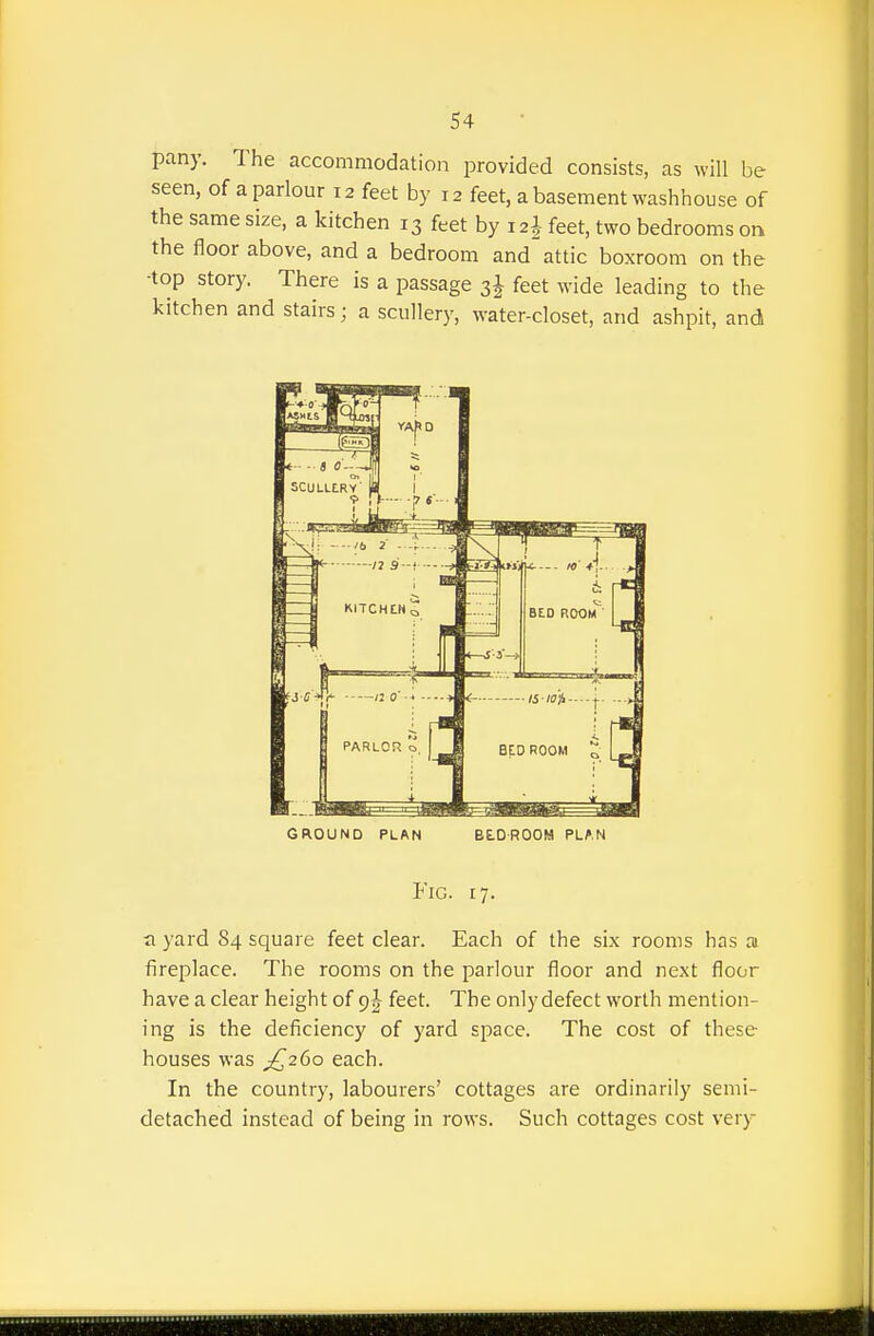 pany. The accommodation provided consists, as will be seen, of a parlour 12 feet by 12 feet, abasement washhouse of the same size, a kitchen 13 feet by 12^ feet, two bedrooms on the floor above, and a bedroom and attic boxroom on the ■top story. There is a passage 3J feet wide leading to the kitchen and stairs; a scullery, water-closet, and ashpit, and GROUND PLAN BtOROOM PLAN Fig. 17. a yard 84 square feet clear. Each of the six rooms has ai fireplace. The rooms on the parlour floor and next floor have a clear height of 9 J feet. The only defect worth mention- ing is the deficiency of yard space. The cost of these houses was ;{^26o each. In the country, labourers' cottages are ordinarily semi- detached instead of being in rows. Such cottages cost very