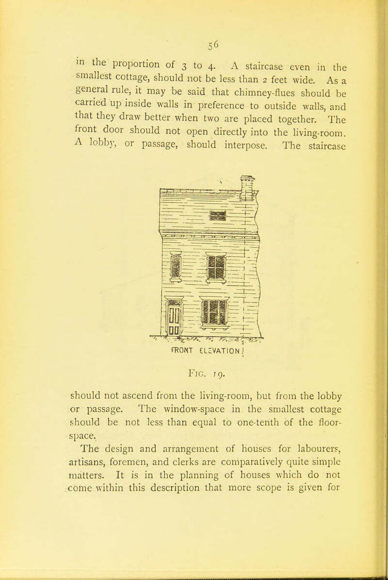 in the proportion of 3 to 4. A staircase even in the smallest cottage, should not be less than 2 feet wide. As a general rule, it may be said that chimney-flues should be carried up inside walls in preference to outside walls, and that they draw better when two are placed together. The front door should not open directly into the living-room. A lobb)-, or passage, should interpose. The staircase fROWT ELZVATIONJ Fig. rQ. should not ascend from the living-room, but from the lobby or passage. The window-space in the smallest cottage should be not less than equal to one-tenth of the floor- space. The design and arrangement of houses for labourers, artisans, foremen, and clerks are comparatively quite simple matters. It is in the planning of houses which do not come within this description that more scope is given for