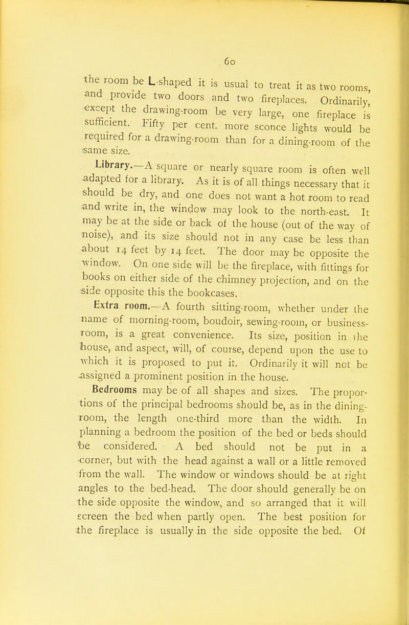 the room be L shaped it is usual to treat it as two rooms, and provide two doors and two fireplaces. Ordinarily •except the drawing-room be very large, one fireplace is sufficient. Fifty per cent, more sconce lights would be required for a drawing-room than for a dining-room of the same size. Library.—A square or nearly square room is often well ■adapted for a library. As it is of all things necessary that it •should be dry, and one does not want a hot room to read and write in, the window may look to the north-east. It may be at the side or back of the house (out of the way of noise), and its size should not in any case be less than ■about 14 feet by 14 feet. The door may be opposite the window. On one side will be the fireplace, with fittings for books on either side of the chimney projection, and on the side opposite this the bookcases. Extra room.—A fourth sitting-room, whether under the name of morning-room, boudoir, sewing-room, or business- Toom, is a great convenience. Its size, position in ihe Ihouse, and aspect, will, of course, depend upon the use to which it is proposed to put it. Ordinarily it will not be ■assigned a prominent position in the house. Bedrooms may be of all shapes and sizes. The propor- tions of the principal bedrooms should be, as in the dining- room, the length one-third more than the width. In planning a bedroom the position of the bed or beds should 'be considered. A bed should not be put in a •corner, but with the head against a wall or a little removed from the wall. The window or windows should be at risht angles to the bed-head. The door should generally be on the side opposite the window, and so arranged that it will screen the bed when partly open. The best position for the firejilace is usually in the side opposite the bed. Of