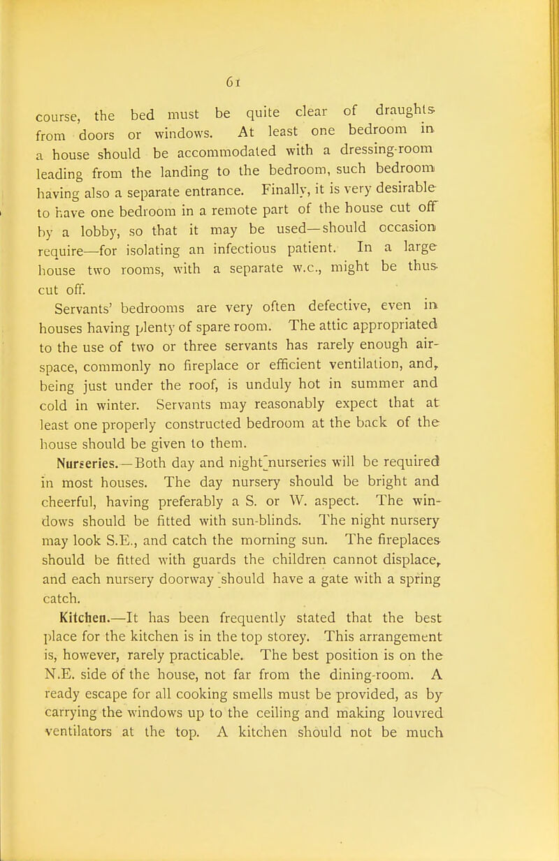 course, the bed must be quite clear of draughts from doors or windows. At least one bedroom in a house should be accommodated with a dressing-room leading from the landing to the bedroom, such bedroom having also a separate entrance. Finally, it is very desirable to have one bedroom in a remote part of the house cut off by a lobby, so that it may be used—should occasion require—for isolating an infectious patient. In a large house two rooms, with a separate w.c, might be thus- cut off. Servants' bedrooms are very often defective, even in houses having plenty of spare room. The attic appropriated to the use of two or three servants has rarely enough air- space, commonly no fireplace or efficient ventilation, and, being just under the roof, is unduly hot in summer and cold in winter. Servants may reasonably expect that at least one properly constructed bedroom at the back of the house should be given to them. Nurseries. —Both day and night^nurseries will be required in most houses. The day nursery should be bright and cheerful, having preferably a S. or W. aspect. The win- dows should be fitted with sun-blinds. The night nursery may look S.E., and catch the morning sun. The fireplaces- should be fitted with guards the children cannot displace, and each nursery doorway should have a gate with a spring catch. Kitchen.—It has been frequently stated that the best place for the kitchen is in the top storey. This arrangement is, however, rarely practicable. The best position is on the N.E. side of the house, not far from the dining-room. A ready escape for all cooking smells must be provided, as by carrying the windows up to the ceiling and making louvred ventilators at the top. A kitchen should not be much