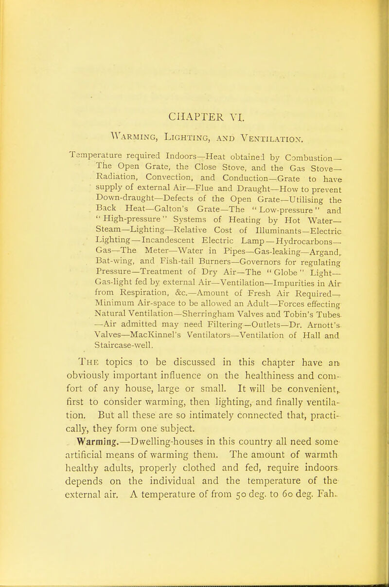 CHAPTER VI. Warming, Lighting, and Ventilation. Tsmperature required Indoors—Heat obtained by Combustion— The Open Grate, the Close Stove, and the Gas Stove- Radiation, Convection, and Conduction—Grate to have supply of external Air—Flue and Draught—How to prevent Down-draught—Defects of the Open Grate—Utilising the . Back Heat—Gallon's Grate—The  Low-pressure and High-pressure Systems of Heating by Hot Water- Steam—Lighting—Relative Cost of Illuminants—Electric Lighting —Incandescent Electric Lamp —Hydrocarbons- Gas—The Meter—Water in Pipes—Gas-leaking—Argand, Bat-wing, and Fish-tail Burners—Governors for regulating Pressure—Treatment of Dry Air—The  Globe  Light Gas-light fed by external Air—Ventilation—Impurities in Air from Respiration, &c.—Amount of Fresh Air Required- Minimum Air-space to be allowed an Adult—Forces effecting Natural Ventilation—Sherringham Valves and Tobin's Tubes. —Air admitted may need Filtering—Outlets—Dr. Arnott's- Valves—MacKinnel's Ventilators—Ventilation of Hall and Staircase-well. The topics to be discussed in this chapter have sn obviously important influence on the healthiness and com- fort of any house, large or small. It will be convenient,, first to consider warming, then lighting, and finally ventila- tion. But all these are so intimately connected that, practi- cally, they form one subject. Warming.—Dwelling-houses in this country all need some artificial means of warming them. The amount of warmth healthy adults, properly clothed and fed, require indoors depends on the individual and the temperature of the external air, A temperature of from 50 deg. to 60 deg. Fah.
