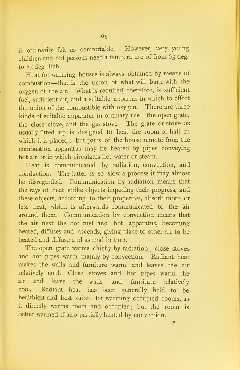 is ordinarily felt as comfortable. However, very young children and old persons need a temperature of from 65 deg. to 75 deg. Fah. Heat for warming houses is always obtained by means of combustion—that is, the union of what will burn with the oxygen of the air. What is required, therefore, is sufficient fuel, sufficient air, and a suitable appartus in which to effect the union of the combustible with oxygen. There are three kinds of suitable apparatus in ordinary use—the open grate, the close stove, and the gas stove. The grate or stove as usually fitted up is designed to heat the room or hall in which it is placed; but parts of the house remote from the combustion apparatus may be heated by pipes conveying hot air or in which circulates hot water or steam. Heat is communicated by radiation, convection, and conduction. The latter is so slow a process it may almost be disregarded. Communication by radiation means that the rays of heat strike objects impeding their progress, and these objects, according to their properties, absorb more or less heat, which is afterwards communicated to the air around them. Communication by convection means that the air next the hot fuel and hot apparatus, becoming heated, diffuses and ascends, giving place to other air to be heated and diffuse and ascend in turn. The open grate warms chiefly by radiation ; close stoves and hot pipes warm mainly by convection. Radiant heat makes the walls and furniture warm, and leaves the air relatively cool. Close stoves and hot pipes warm the air and leave the walls and furniture relatively cool. Radiant heat has been generally held to be healthiest and best suited for warming occupied rooms, as it directly warms room and occupier; but the room is better warmed if also partially heated by convection.