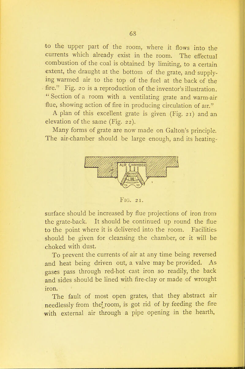 lo the upper part of the room, where it flows into the currents which already exist in the room. The effectual combustion of the coal is obtained by limiting, to a certain extent, the draught at the bottom of the grate, and supply- ing warmed air to the top of the fuel at the back of the fire. Fig. 20 is a reproduction of the inventor's illustration.  Section of a room with a ventilating grate and warm-air flue, showing action of fire in producing circulation of air. A plan of this excellent grate is given (Fig. 21) and an elevation of the same (Fig. 22). Many forms of grate are now made on Gallon's principle. The air-chamber should be large enough, and its heating- FiG. 21. surface should be increased by flue projections of iron from the grate-back. It should be continued up round the flue to the point where it is delivered into the room. Facilities- should be given for cleansing the chamber, or it will be choked with dust. To prevent the currents of air at any time being reversed and heat being driven out, a valve may be provided. As- gases pass through red-hot cast iron so readily, the back and sides should be lined with fire-clay or made of wrought iron. The fault of most open grates, that they abstract air needlessly from the? room, is got rid of by feeding the fire with external air through a pipe opening in the hearth.