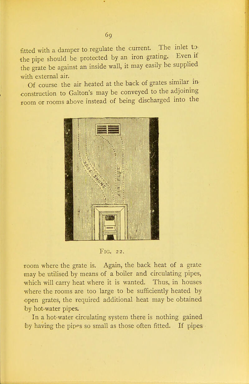 fitted with a damper to regulate the current. The inlet to the pipe should be protected by an iron grating. Even if the grate be against an inside wall, it may easily be supplied with external air. Of course the air heated at the back of grates similar^ m construction to Gallon's may be conveyed to the adjoining room or rooms above instead of being discharged into the Fig. 22. room where the grate is. Again, the back heat of a grate may be utilised by means of a boiler and circulating pipes, which will carry heat where it is wanted. Thus, in houses where the rooms are too large to be sufficiently heated by •open grates, the required additional heat may be obtained by hot-water pipes. In a hot-water circulating system there is nothing gained by having the pip^^s so small as those often fitted. If pipes