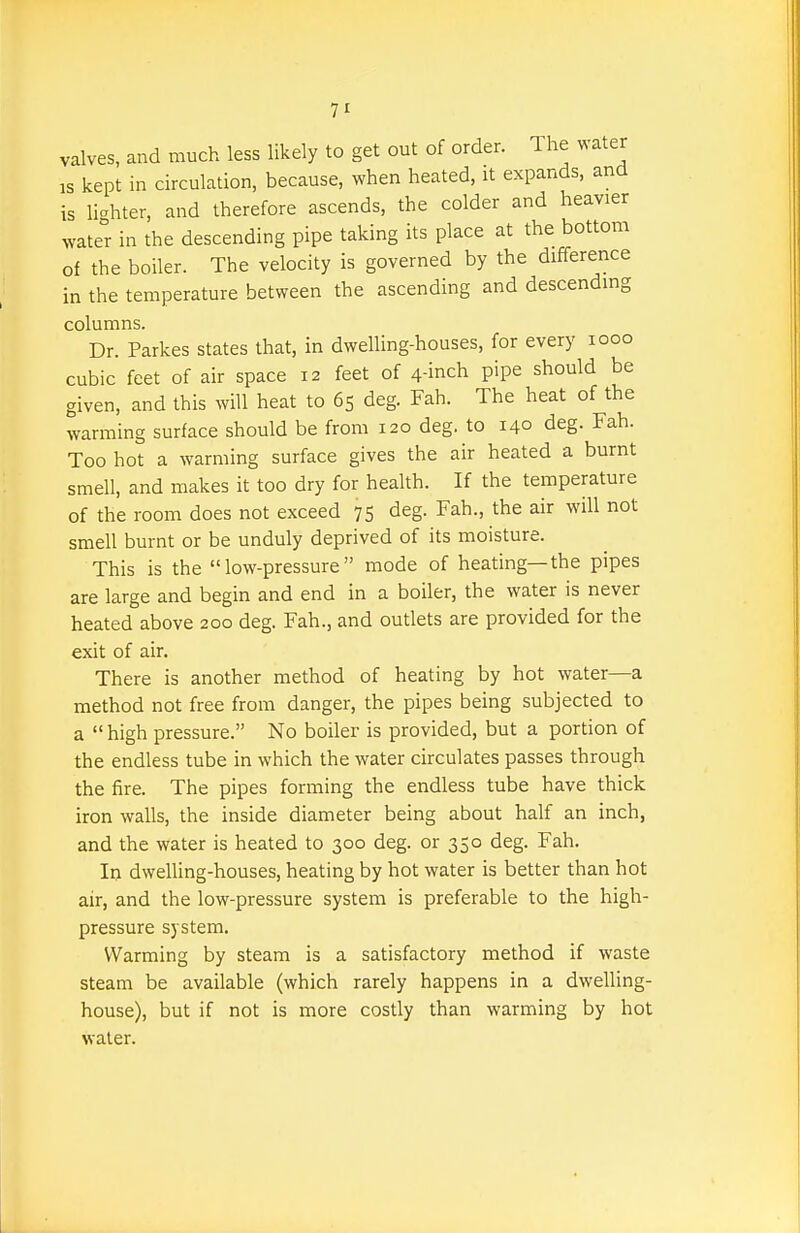 valves, and much less likely to get out of order. The water IS kept in circulation, because, when heated, it expands, and is lighter, and therefore ascends, the colder and heavier water in the descending pipe taking its place at the bottom of the boiler. The velocity is governed by the difference in the temperature between the ascending and descending columns. Dr. Parkes states that, in dwelling-houses, for every looo cubic feet of air space 12 feet of 4-inch pipe should be given, and this will heat to 65 deg. Fah. The heat of the warming surface should be from 120 deg. to 140 deg. Fah. Too hot a warming surface gives the air heated a burnt smell, and makes it too dry for health. If the temperature of the room does not exceed 75 deg. Fah., the air will not smell burnt or be unduly deprived of its moisture. This is the low-pressure mode of heating—the pipes are large and begin and end in a boiler, the water is never heated above 200 deg. Fah., and outlets are provided for the exit of air. There is another method of heating by hot water—a method not free from danger, the pipes being subjected to a  high pressure. No boiler is provided, but a portion of the endless tube in which the water circulates passes through the fire. The pipes forming the endless tube have thick iron walls, the inside diameter being about half an inch, and the water is heated to 300 deg. or 350 deg. Fah. In dwelling-houses, heating by hot water is better than hot air, and the low-pressure system is preferable to the high- pressure system. Warming by steam is a satisfactory method if waste steam be available (which rarely happens in a dwelling- house), but if not is more costly than warming by hot water.