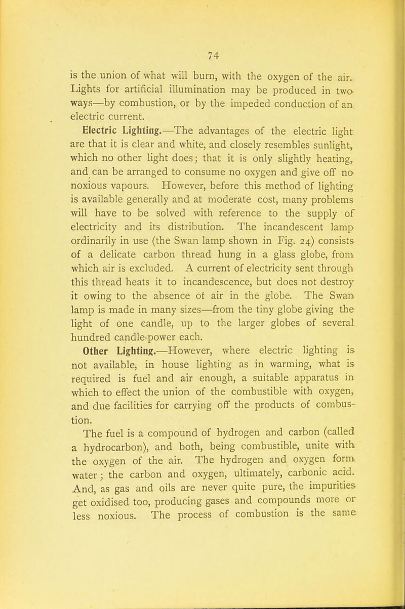 is the union of what will burn, with the oxygen of the air. Lights for artificial illumination may be produced in two- ways—by combustion, or by the impeded conduction of an electric current. Electric Lighting.—The advantages of the electric light are that it is clear and white, and closely resembles sunlight, which no other light does; that it is only slightly heating, and can be arranged to consume no oxygen and give off no noxious vapours. However, before this method of lighting is available generally and at moderate cost, many problems will have to be solved with reference to the supply of electricity and its distribution. The incandescent lamp ordinarily in use (the Swan lamp shown in Fig. 24) consists of a delicate carbon thread hung in a glass globe, from which air is excluded. A current of electricity sent through this thread heats it to incandescence, but does not destroy it owing to the absence of air in the globe. The Swan lamp is made in imany sizes—from the tiny globe giving the light of one candle, up to the larger globes of several hundred candle-power each. Other Lighting.—However, where electric lighting is not available, in house lighting as in warming, what is required is fuel and air enough, a suitable apparatus in which to effect the union of the combustible with oxygen, and due facilities for carrying off the products of combus- tion. The fuel is a compound of hydrogen and carbon (called a hydrocarbon), and both, being combustible, unite with the oxygen of the air. The hydrogen and oxygen form water; the carbon and oxygen, ultimately, carbonic acid. And, as gas and oils are never quite pure, the impurities get oxidised too, producing gases and compounds more or less noxious. The process of combustion is the same