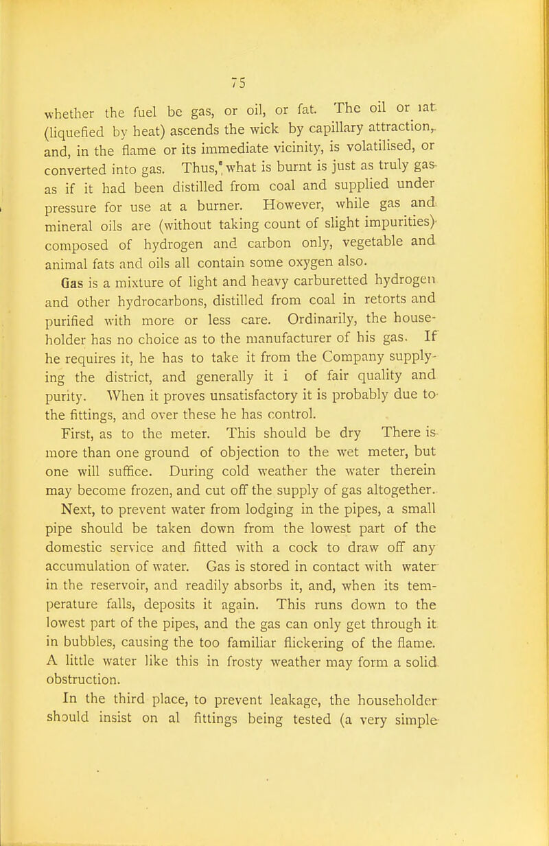 whether the fuel be gas, or oil, or fat. The oil or lat (liquefied by heat) ascends the wick by capillary attraction,, and, in the flame or its immediate vicinity, is volatilised, or converted into gas. Thus, what is burnt is just as truly gas- as if it had been distilled from coal and supplied under pressure for use at a burner. However, while gas and mineral oils are (without taking count of slight impurities)- composed of hydrogen and carbon only, vegetable and animal fats and oils all contain some oxygen also. Gas is a mixture of light and heavy carburetted hydrogen and other hydrocarbons, distilled from coal in retorts and purified with more or less care. Ordinarily, the house- holder has no choice as to the manufacturer of his gas. If he requires it, he has to take it from the Company supply- ing the district, and generally it i of fair quality and purity. When it proves unsatisfactory it is probably due to- the fittings, and over these he has control. First, as to the meter. This should be dry There is more than one ground of objection to the wet meter, but one will suffice. During cold weather the water therein may become frozen, and cut off the supply of gas altogether. Next, to prevent water from lodging in the pipes, a small pipe should be taken down from the lowest part of the domestic service and fitted with a cock to draw off any accumulation of water. Gas is stored in contact with water in the reservoir, and readily absorbs it, and, when its tem- perature falls, deposits it again. This runs down to the lowest part of the pipes, and the gas can only get through it in bubbles, causing the too familiar flickering of the flame. A little water like this in frosty weather may form a solid obstruction. In the third place, to prevent leakage, the householder should insist on al fittings being tested (a very simple-