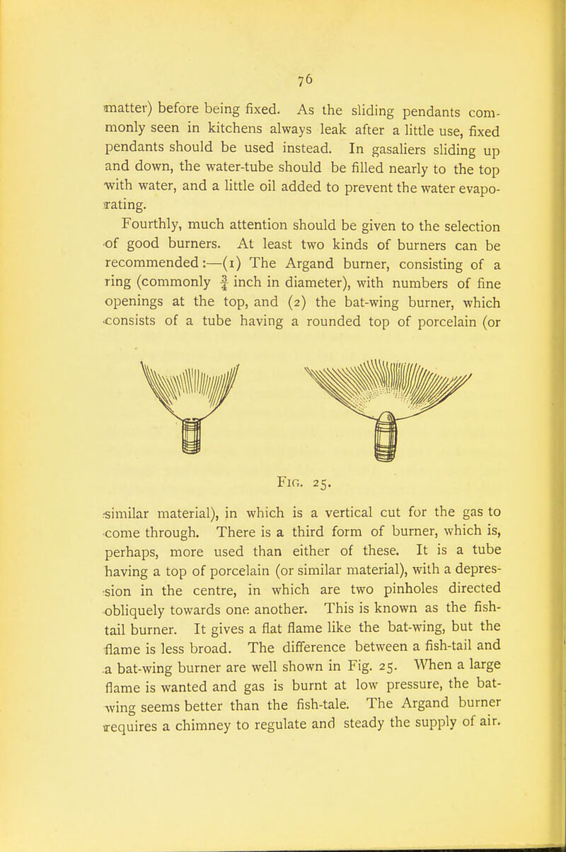 imatter) before being fixed. As the sliding pendants com- monly seen in kitchens always leak after a little use, fixed pendants should be used instead. In gasaliers sliding up and down, the water-tube should be filled nearly to the top -with water, and a little oil added to prevent the water evapo- rating. Fourthly, much attention should be given to the selection •of good burners. At least two kinds of burners can be recommended The Argand burner, consisting of a ring (commonly f inch in diameter), with numbers of fine openings at the top, and (2) the bat-wing burner, which consists of a tube having a rounded top of porcelain (or Fir,. 25. .•similar material), in which is a vertical cut for the gas to ■come through. There is a third form of burner, which is, perhaps, more used than either of these. It is a tube having a top of porcelain (or similar material), with a depres- sion in the centre, in which are two pinholes directed obliquely towards one another. This is known as the fish- tail burner. It gives a flat flame like the bat-wing, but the flame is less broad. The difference between a fish-tail and .a bat-wing burner are well shown in Fig. 25. When a large flame is wanted and gas is burnt at low pressure, the bat- wing seems better than the fish-tale. The Argand burner requires a chimney to regulate and steady the supply of air.