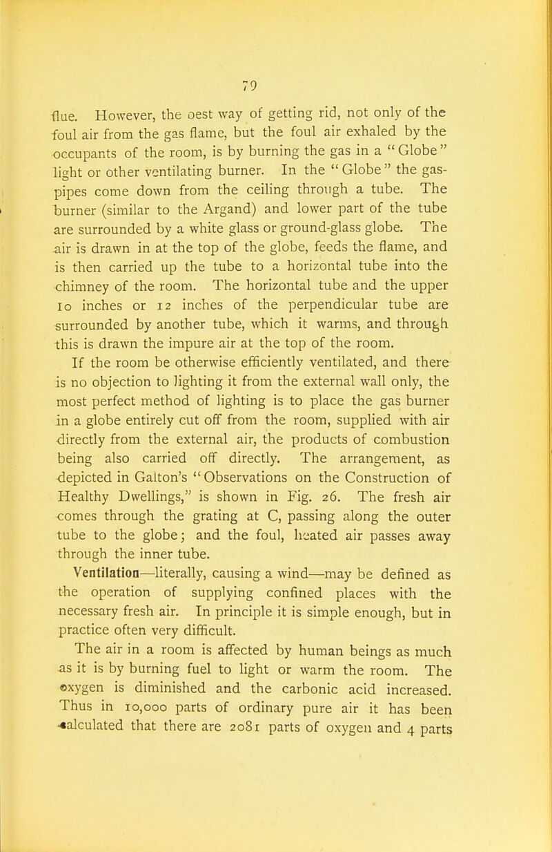 •flue. However, the oest way of getting rid, not only of the foul air from the gas flame, but the foul air exhaled by the occupants of the room, is by burning the gas in a  Globe  light or other ventilating burner. In the  Globe  the gas- pipes come down from the ceiling through a tube. The burner (similar to the Argand) and lower part of the tube are surrounded by a white glass or ground-glass globe. The air is drawn in at the top of the globe, feeds the flame, and is then carried up the tube to a horizontal tube into the chimney of the room. The horizontal tube and the upper lo inches or 12 inches of the perpendicular tube are surrounded by another tube, which it warms, and through this is drawn the impure air at the top of the room. If the room be otherwise efficiently ventilated, and there is no objection to lighting it from the external wall only, the most perfect method of lighting is to place the gas burner in a globe entirely cut off from the room, supplied with air ■directly from the external air, the products of combustion being also carried off directly. The arrangement, as depicted in Galton's Observations on the Construction of Healthy Dwellings, is shown in Fig. 26. The fresh air comes through the grating at C, passing along the outer tube to the globe; and the foul, heated air passes away through the inner tube. Ventilation—literally, causing a wind—may be defined as the operation of supplying confined places with the necessary fresh air. In principle it is simple enough, but in practice often very difficult. The air in a room is affected by human beings as much as it is by burning fuel to light or warm the room. The ©xygen is diminished and the carbonic acid increased. Thus in 10,000 parts of ordinary pure air it has been calculated that there are 2081 parts of oxygen and 4 parts