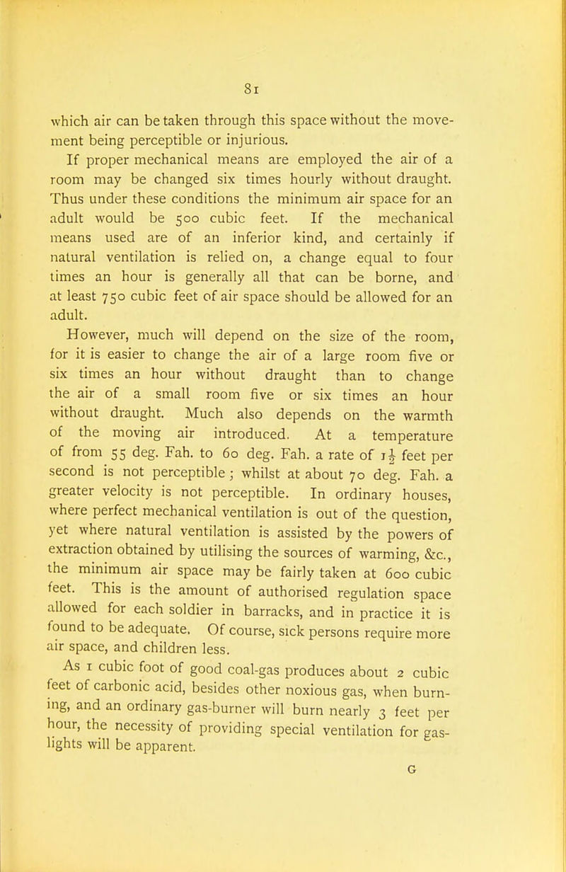 which air can be taken through this space without the move- ment being perceptible or injurious. If proper mechanical means are employed the air of a room may be changed six times hourly without draught. Thus under these conditions the minimum air space for an adult would be 500 cubic feet. If the mechanical means used are of an inferior kind, and certainly if natural ventilation is relied on, a change equal to four times an hour is generally all that can be borne, and' at least 750 cubic feet of air space should be allowed for an adult. However, much will depend on the size of the room, for it is easier to change the air of a large room five or six times an hour without draught than to change the air of a small room five or six times an hour without draught. Much also depends on the warmth of the moving air introduced. At a temperature of from 55 deg. Fah. to 60 deg. Fah. a rate of feet per second is not perceptible; whilst at about 70 deg. Fah. a greater velocity is not perceptible. In ordinary houses, where perfect mechanical ventilation is out of the question, yet where natural ventilation is assisted by the powers of extraction obtained by utilising the sources of warming, &c., the minimum air space may be fairly taken at 600 cubic feet. This is the amount of authorised regulation space allowed for each soldier in barracks, and in practice it is found to be adequate. Of course, sick persons require more air space, and children less. As I cubic foot of good coal-gas produces about 2 cubic feet of carbonic acid, besides other noxious gas, when burn- ing, and an ordinary gas-burner will burn nearly 3 feet per hour, the necessity of providing special ventilation for gas- lights will be apparent. G