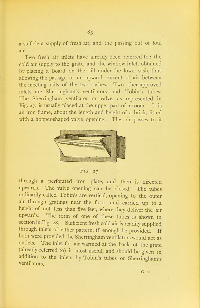 a sufficient supply of fresh air, and the passing out of foul air. Two fresh air inlets have already been referred to: the cold air supply to the grate, and the window inlet, obtained by placing a board on the sill under the lower sash, thus allowing the passage of an upward current of air between the meeting rails of the two sashes. Two other approved inlets are Sherringham's ventilators and Tobin's tubes. The Sherringham ventilator or valve, as represented in Fig. 27, is usually placed at the upper part of a room. It is an iron frame, about the length and height of a brick, fitted with a hopper-shaped valve opening. The air passes to it Fig. 27. through a perforated iron plate, and then is directed upwards. The valve opening can be closed. The tubes ordinarily called Tobin's are vertical, opening to the outer air through gratings near the floor, and carried up to a height of not less than five feet, where they deliver the air upwards. The form of one of these tubes is shown in section in Fig. 28. Sufificient fresh cold air is readily supplied through inlets of either pattern, if enough be provided. If both were provided the Sherringham ventilators would act as outlets. The inlet for air warmed at the back of the grate (already referred to) is most useful, and should be given in addition to the inlets by Tobin's tubes or Sherringham's ventilators. G 2