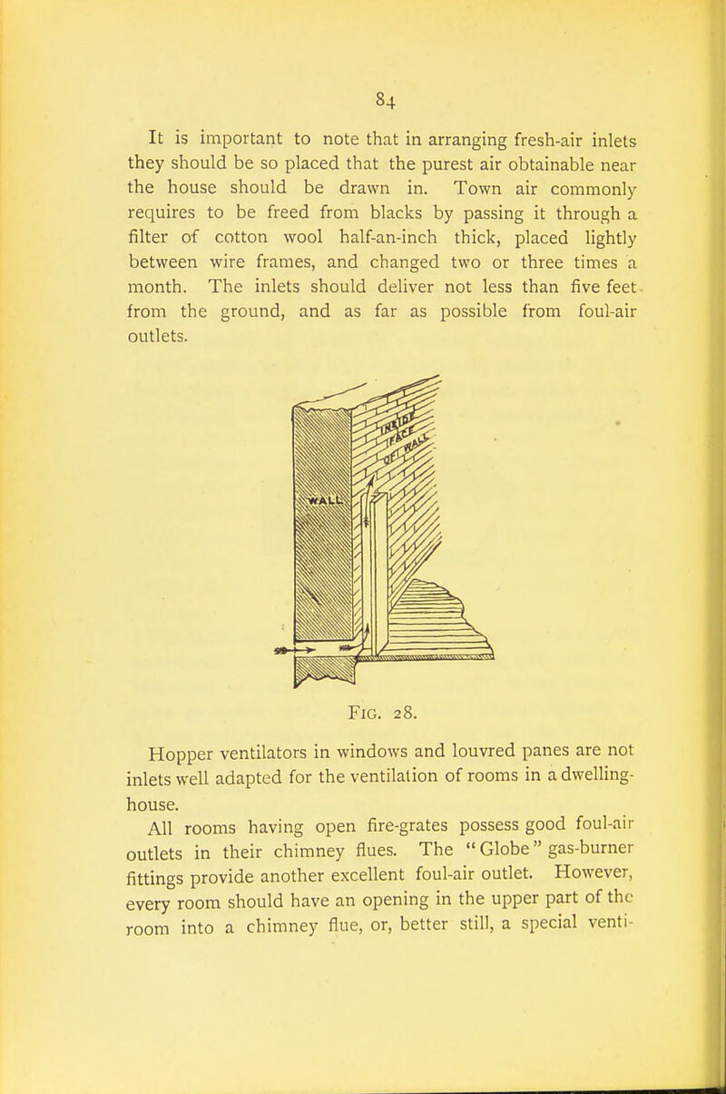 It is important to note that in arranging fresh-air inlets they should be so placed that the purest air obtainable near the house should be drawn in. Town air commonly requires to be freed from blacks by passing it through a filter of cotton wool half-an-inch thick, placed lightly between wire frames, and changed two or three times a month. The inlets should deliver not less than five feet- from the ground, and as far as possible from foul-air outlets. Fig. 28. Hopper ventilators in windows and louvred panes are not inlets well adapted for the ventilation of rooms in a dwelling- house. All rooms having open fire-grates possess good foul-air outlets in their chimney flues. The  Globe gas-burner fittings provide another excellent foul-air outlet. However, every room should have an opening in the upper part of the room into a chimney flue, or, better still, a special venti-
