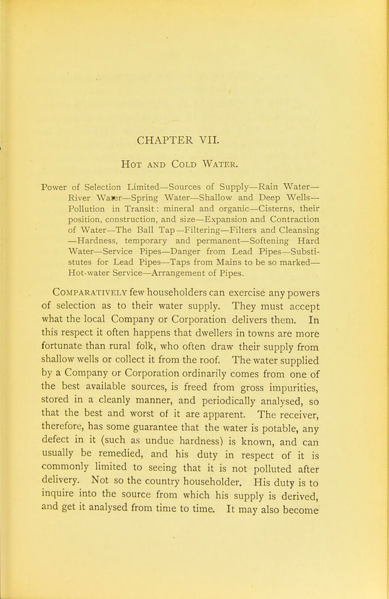 CHAPTER VII. Hot and Cold Water. Power of Selection Limited—Sources of Supply—Rain Water— River Walter—Spring Water—Shallow and Deep Wells— Pollation in Transit: mineral and organic—-Cisterns, their position, construction, and size—Expansion and Contraction of Water—The Ball Tap—Filtering—Filters and Cleansing —Hardness, temporary and permanent—Softening Hard Water—Service Pipes—Danger from Lead Pipes—Substi- stutes for Lead Pipes—-Taps from Mains to be so marked—■ Hot-water Service—Arrangement of Pipes. Comparatively few householders can exercise any powers of selection as to their water supply. They must accept what the local Company or Corporation delivers them. In this respect it often happens that dwellers in towns are more fortunate than rural folk, who often draw their supply from shallow wells or collect it from the roof The water supplied by a Company or Corporation ordinarily comes from one of the best available sources, is freed from gross impurities, stored in a cleanly manner, and periodically analysed, so that the best and worst of it are apparent. The receiver, therefore, has some guarantee that the water is potable, any defect in it (such as undue hardness) is known, and can usually be remedied, and his duty in respect of it is commonly limited to seeing that it is not polluted after delivery. Not so the country householder. His duty is to inquire into the source from which his supply is derived, and get it analysed from time to time. It may also become