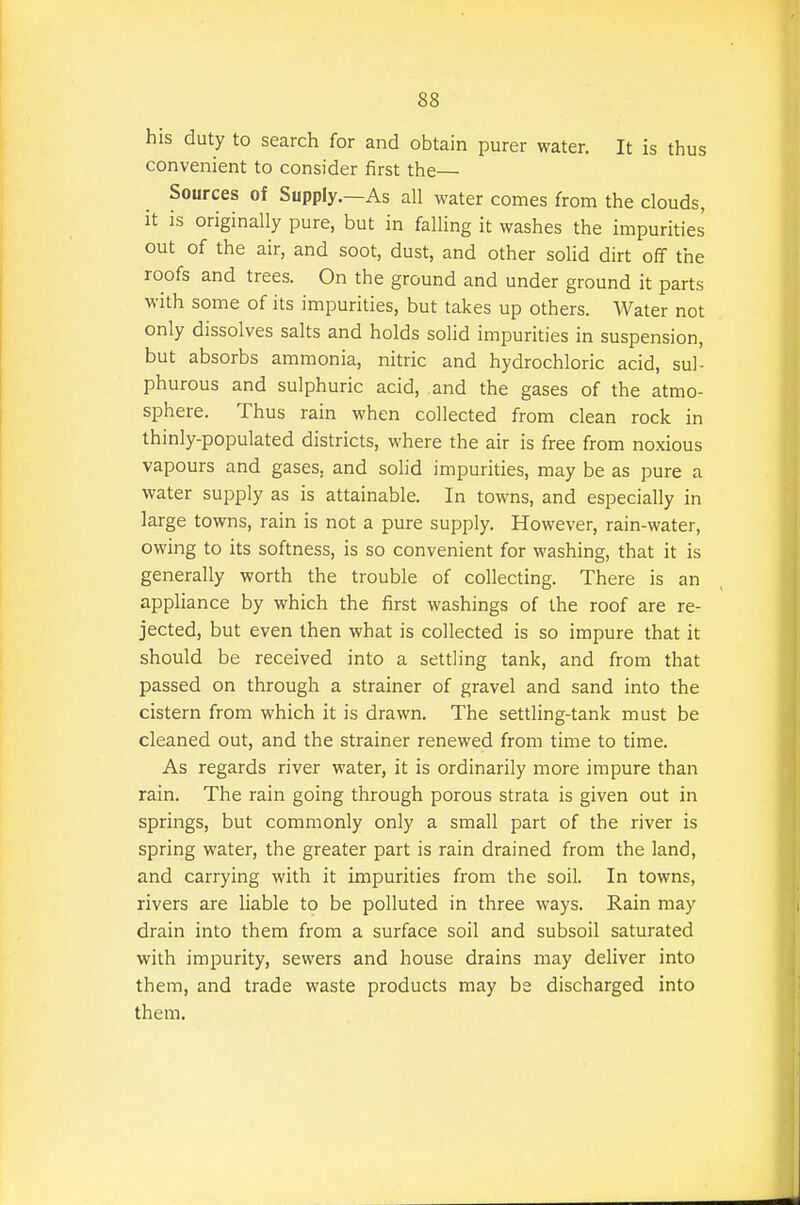 his duty to search for and obtain purer water. It is thus convenient to consider first the— Sources of Supply.—As all water comes from the clouds, it is originally pure, but in falling it washes the impurities out of the air, and soot, dust, and other solid dirt off the roofs and trees. On the ground and under ground it parts with some of its impurities, but takes up others. Water not only dissolves salts and holds solid impurities in suspension, but absorbs ammonia, nitric and hydrochloric acid, sul- phurous and sulphuric acid, and the gases of the atmo- sphere. Thus rain when collected from clean rock in thinly-populated districts, where the air is free from noxious vapours and gases, and solid impurities, may be as pure a water supply as is attainable. In towns, and especially in large towns, rain is not a pure supply. However, rain-water, owing to its softness, is so convenient for washing, that it is generally worth the trouble of collecting. There is an apphance by which the first washings of the roof are re- jected, but even then what is collected is so impure that it should be received into a settling tank, and from that passed on through a strainer of gravel and sand into the cistern from which it is drawn. The settling-tank must be cleaned out, and the strainer renewed from time to time. As regards river water, it is ordinarily more impure than rain. The rain going through porous strata is given out in springs, but commonly only a small part of the river is spring water, the greater part is rain drained from the land, and carrying with it impurities from the soil. In towns, rivers are liable to be polluted in three ways. Rain may drain into them from a surface soil and subsoil saturated with impurity, sewers and house drains may deliver into them, and trade waste products may be discharged into them.