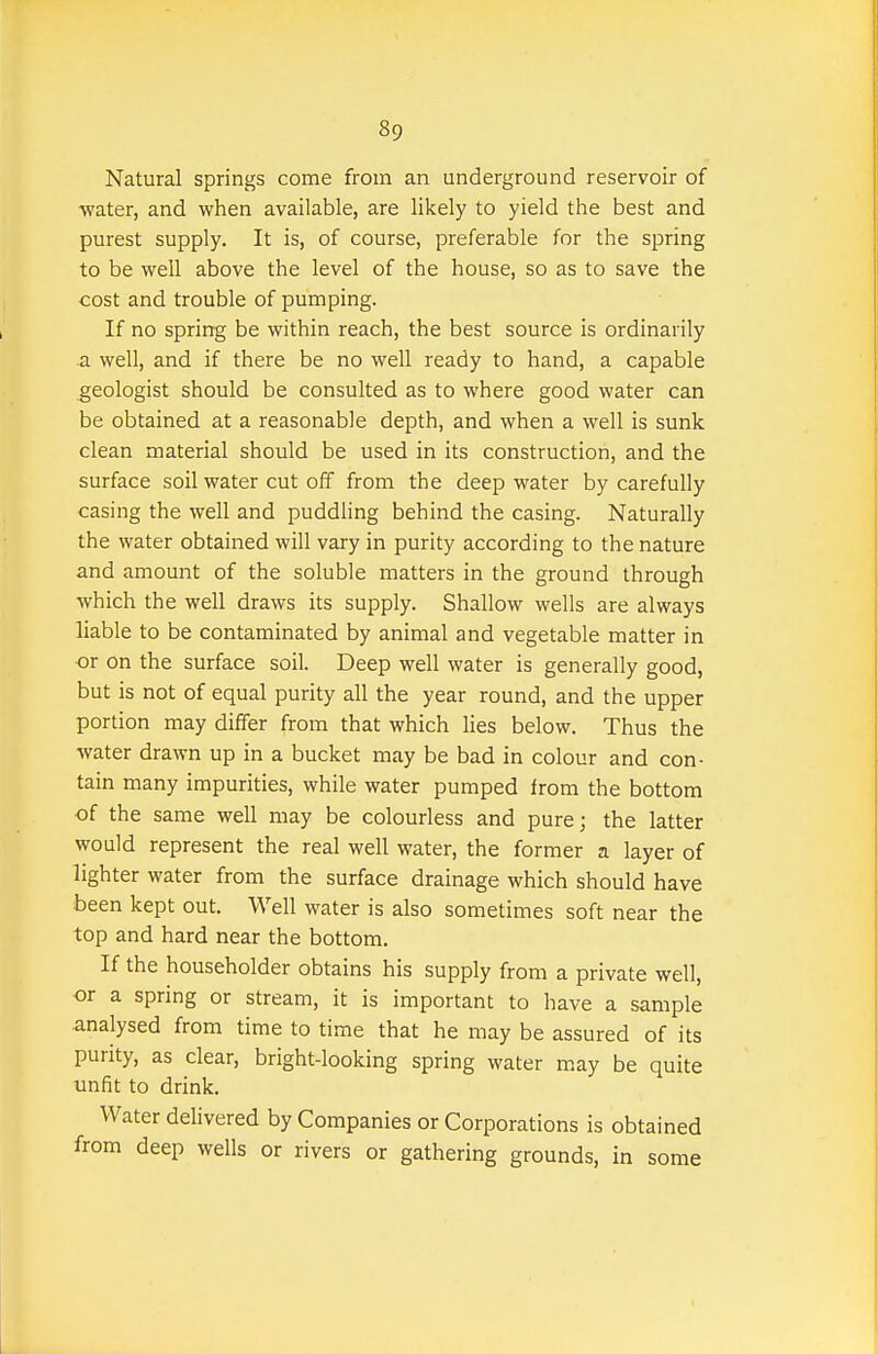 Natural springs come from an underground reservoir of water, and when available, are likely to yield the best and purest supply. It is, of course, preferable for the spring to be well above the level of the house, so as to save the cost and trouble of pumping. If no spring be within reach, the best source is ordinarily a well, and if there be no well ready to hand, a capable geologist should be consulted as to where good water can be obtained at a reasonable depth, and when a well is sunk clean material should be used in its construction, and the surface soil water cut off from the deep water by carefully casing the well and puddling behind the casing. Naturally the water obtained will vary in purity according to the nature and amount of the soluble matters in the ground through which the well draws its supply. Shallow wells are always liable to be contaminated by animal and vegetable matter in or on the surface soil. Deep well water is generally good, but is not of equal purity all the year round, and the upper portion may differ from that which lies below. Thus the water drawn up in a bucket may be bad in colour and con- tain many impurities, while water pumped from the bottom of the same well may be colourless and pure; the latter would represent the real well water, the former a layer of lighter water from the surface drainage which should have been kept out. Well water is also sometimes soft near the top and hard near the bottom. If the householder obtains his supply from a private well, or a spring or stream, it is important to have a sample analysed from time to time that he may be assured of its purity, as clear, bright-looking spring water may be quite unfit to drink. Water delivered by Companies or Corporations is obtained from deep wells or rivers or gathering grounds, in some