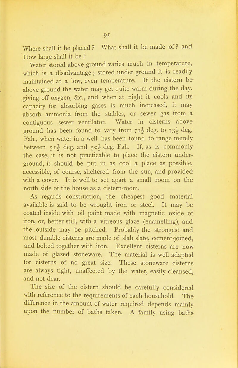 Where shall it be placed ? What shall it be made of? and How large shall it be ? Water stored above ground varies much in temperature, which is a disadvantage; stored under ground it is readily maintained at a low, even temperature. If the cistern be above ground the water may get quite warm during the day. giving off oxygen, &c., and when at night it cools and its capacity for absorbing gases is much increased, it may absorb ammonia from the stables, or sewer gas from a contiguous sewer ventilator. Water in cisterns above ground has been found to vary from 7i| deg. to 33! deg. Fah., when water in a well has been found to range merely between 51J deg. and 50I deg. Fah. If, as is commonly the case, it is not practicable to place the cistern under- ground, it should be put in as cool a place as possible, accessible, of course, sheltered from the sun, and provided with a cover. It is well to set apart a small room on the north side of the house as a cistern-room. As regards construction, the cheapest good material available is said to be wrought iron or steel. It may be coated inside with oil paint made with magnetic oxide of iron, or, better still, with a vitreous glaze (enamelling), and the outside may be pitched. Probably the strongest and most durable cisterns are made of slab slate, cement-joined, and bolted together with iion. Excellent cisterns are now made of glazed stoneware. The material is well adapted for cisterns of no great size. These stoneware cisterns are always tight, unaffected by the water, easily cleansed, and not dear. The size of the cistern should be carefully considered with reference to the requirements of each household. The difference in the amount of water required depends mainly upon the number of baths taken. A family using baths