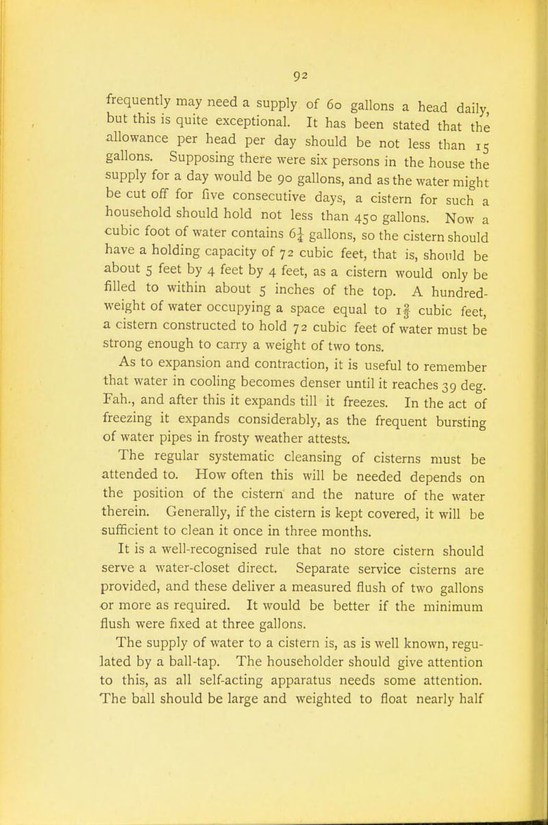 frequently may need a supply of 60 gallons a head daily but this IS quite exceptional. It has been stated that the allowance per head per day should be not less than 15 gallons. Supposing there were six persons in the house the supply for a day would be 90 gallons, and as the water might be cut off for five consecutive days, a cistern for such a household should hold not less than 450 gallons. Now a cubic foot of water contains 6J gallons, so the cistern should have a holding capacity of 72 cubic feet, that is, should be about 5 feet by 4 feet by 4 feet, as a cistern would only be filled to within about 5 inches of the top. A hundred- weight of water occupying a space equal to if cubic feet, a cistern constructed to hold 72 cubic feet of water must be strong enough to carry a weight of two tons. As to expansion and contraction, it is useful to remember that water in cooling becomes denser until it reaches 39 deg. Fah., and after this it expands till it freezes. In the act of freezing it expands considerably, as the frequent bursting of water pipes in frosty weather attests. The regular systematic cleansing of cisterns must be attended to. How often this will be needed depends on the position of the cistern and the nature of the water therein. Generally, if the cistern is kept covered, it will be sufficient to clean it once in three months. It is a well-recognised rule that no store cistern should serve a water-closet direct. Separate service cisterns are provided, and these deliver a measured flush of two gallons or more as required. It would be better if the minimum flush were fixed at three gallons. The supply of water to a cistern is, as is well known, regu- lated by a ball-tap. The householder should give attention to this, as all self-acting apparatus needs some attention. The ball should be large and weighted to float nearly half
