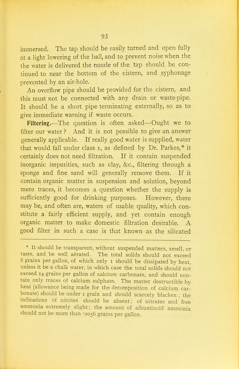 immersed. The tap should be easily turned and open fully at a light lowering of the ball, and to prevent noise when the the water is delivered the nozzle of the tap should be con- tinued to near the bottom of the cistern, and .syphonage prevented by an air-hole. An overflow pipe should be provided for the cistern, and this must not be connected with any dram or waste-pipe. It should be a short pipe terminating externally, so as to give immediate warning if waste occurs. Filtering.—The question is often asked—Ought we to filter our water ? And it is not possible to give an answer generally applicable. If really good water is supplied, water that would fall under class i, as defined by Dr. Parkes,* it certainly does not need filtration. If it contain suspended inorganic impurities, such as clay, &c., filtering through a sponge and fine sand will generally remove them. If it contain organic matter in suspension and solution, beyond mere traces, it becomes a question whether the supply is sufficiently good for drinking purposes. However, there may be, and often are, waters of usable quality, which con- stitute a fairly efficient supply, and yet contain enough organic matter to make domestic filtration desirable. A good filter in such a case is that known as the silicated * It should be transparent, without suspended matters, smell, or taste, and be well aerated. The total solids should not exceed 8 grains per gallon, of which only i should be dissipated by heat, unless it be a chalk water, in which case the total solids should not exceed 14 grains per gallon of calcium carbonate, and should con- tain only traces of calcium sulphate. The matter destructible by heat (allowance being made for the decomposition of calcium car- bonate) should be under i grain and should scarcely blacken ; the indications of nitrites should be absent; of nitrates and free ammonia extremely slight; the amount of albuminoid ammonia should not be more than • 0056 grains per gallon.