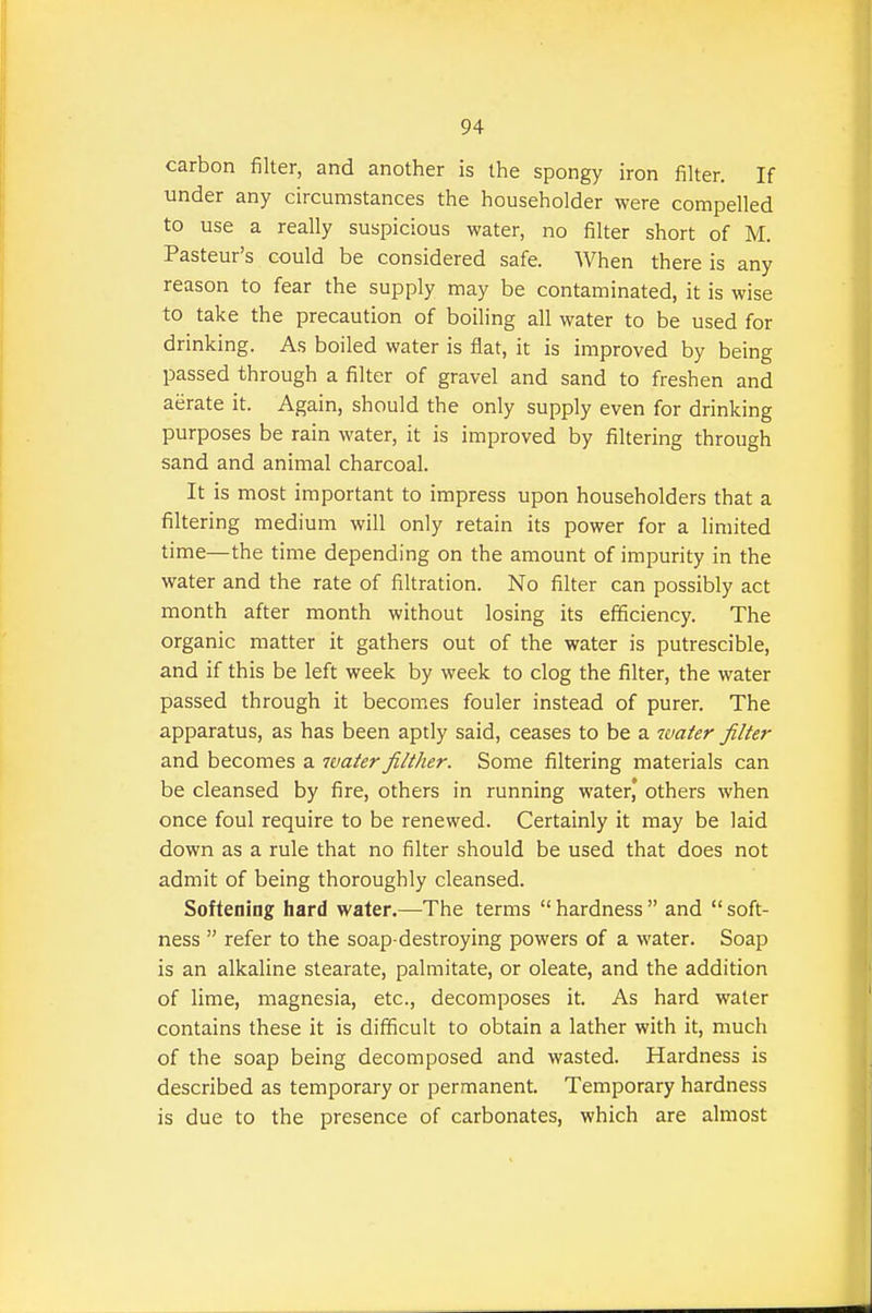 carbon filter, and another is the spongy iron filter. If under any circumstances the householder were compelled to use a really suspicious water, no filter short of M. Pasteur's could be considered safe. When there is any reason to fear the supply may be contaminated, it is wise to take the precaution of boiling all water to be used for drinking. As boiled water is flat, it is improved by being passed through a filter of gravel and sand to freshen and aerate it. Again, should the only supply even for drinking purposes be rain water, it is improved by filtering through sand and animal charcoal. It is most important to impress upon householders that a filtering medium will only retain its power for a limited time—the time depending on the amount of impurity in the water and the rate of filtration. No filter can possibly act month after month without losing its efficiency. The organic matter it gathers out of the water is putrescible, and if this be left week by week to clog the filter, the water passed through it becomes fouler instead of purer. The apparatus, as has been aptly said, ceases to be a water filter and becomes a water filther. Some filtering materials can be cleansed by fire, others in running water, others when once foul require to be renewed. Certainly it may be laid down as a rule that no filter should be used that does not admit of being thoroughly cleansed. Softening hard water.—The terms  hardness  and  soft- ness  refer to the soap-destroying powers of a water. Soap is an alkaline stearate, palmitate, or oleate, and the addition of lime, magnesia, etc., decomposes it. As hard water contains these it is difficult to obtain a lather with it, much of the soap being decomposed and wasted. Hardness is described as temporary or permanent. Temporary hardness is due to the presence of carbonates, which are almost