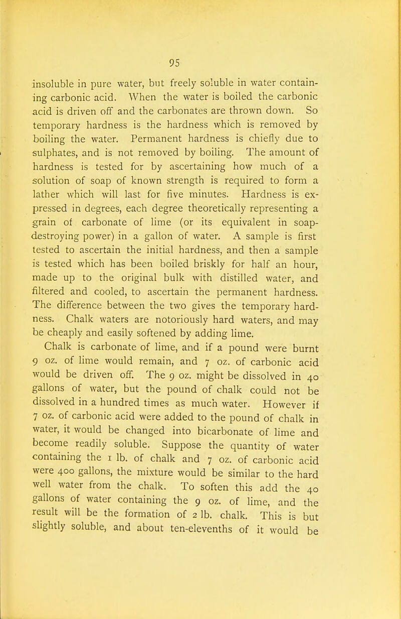 insoluble in pure water, but freely soluble in water contain- ing carbonic acid. When the water is boiled the carbonic acid is driven off and the carbonates are thrown down. So temporary hardness is the hardness which is removed by boiling the water. Permanent hardness is chiefly due to sulphates, and is not removed by boiling. The amount of hardness is tested for by ascertaining how much of a solution of soap of known strength is required to form a lather which will last for five minutes. Hardness is ex- pressed in degrees, each degree theoretically representing a grain of carbonate of lime (or its equivalent in soap- destroying power) in a gallon of water. A sample is first tested to ascertain the initial hardness, and then a sample is tested which has been boiled briskly for half an hour, made up to the original bulk with distilled water, and filtered and cooled, to ascertain the permanent hardness. The difference between the two gives the temporary hard- ness. Chalk waters are notoriously hard waters, and may be cheaply and easily softened by adding lime. Chalk is carbonate of lime, and if a pound were burnt 9 oz. of lime would remain, and 7 oz. of carbonic acid would be driven off. The 9 oz. might be dissolved in 40 gallons of water, but the pound of chalk could not be dissolved in a hundred times as much water. However if 7 oz. of carbonic acid were added to the pound of chalk in water, it would be changed into bicarbonate of lime and become readily soluble. Suppose the quantity of water containing the i lb. of chalk and 7 oz. of carbonic acid were 400 gallons, the mixture would be similar to the hard well water from the chalk. To soften this add the 40 gallons of water containing the 9 oz. of lime, and the result will be the formation of 2 lb. chalk. This is but slightly soluble, and about ten-elevenths of it would be