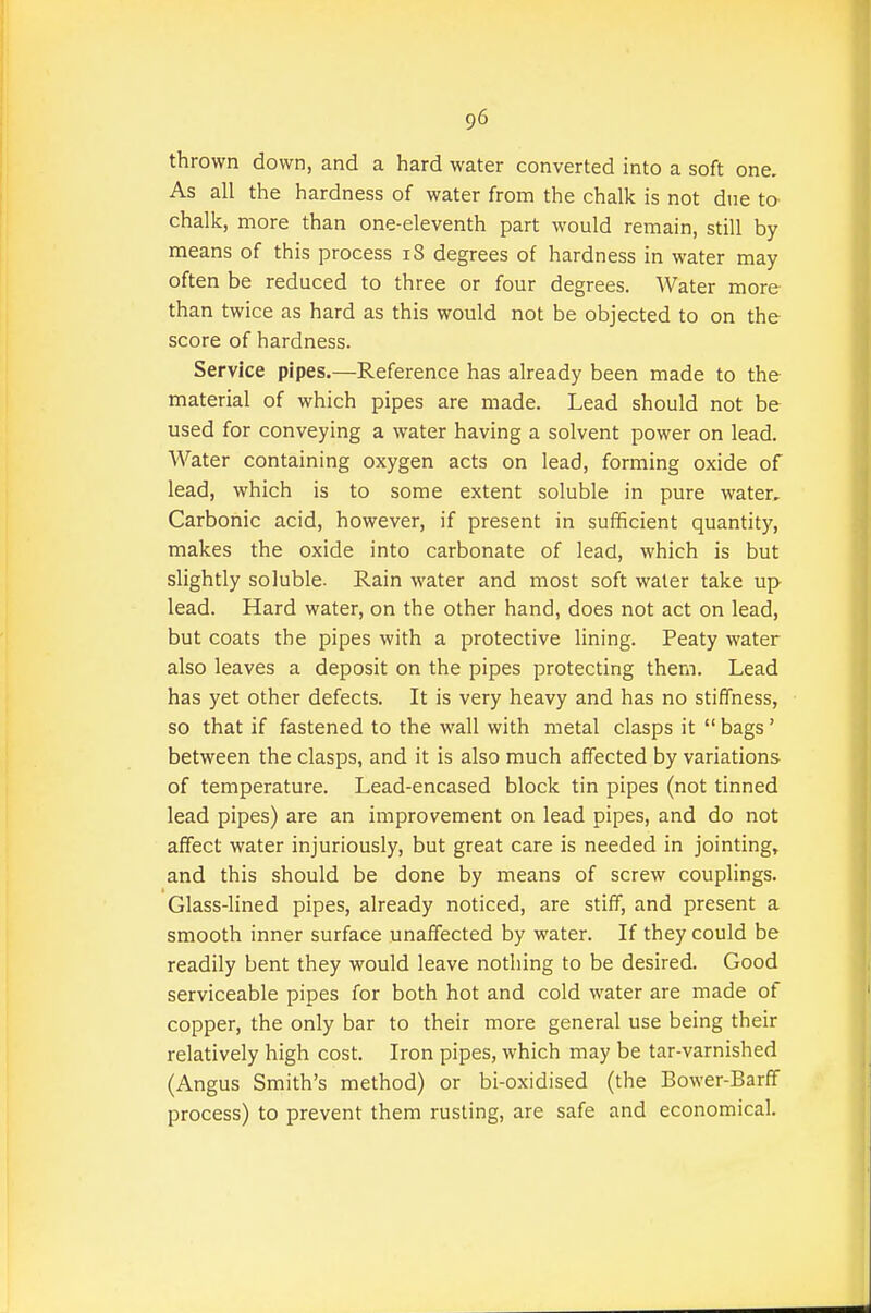 thrown down, and a hard water converted into a soft one. As all the hardness of water from the chalk is not due to chalk, more than one-eleventh part would remain, still by means of this process iS degrees of hardness in water may often be reduced to three or four degrees. Water more than twice as hard as this would not be objected to on the score of hardness. Service pipes.—Reference has already been made to the material of which pipes are made. Lead should not be used for conveying a water having a solvent power on lead. Water containing oxygen acts on lead, forming oxide of lead, which is to some extent soluble in pure water. Carbonic acid, however, if present in sufficient quantity, makes the oxide into carbonate of lead, which is but slightly soluble. Rain water and most soft water take up lead. Hard water, on the other hand, does not act on lead, but coats the pipes with a protective lining. Peaty water also leaves a deposit on the pipes protecting them. Lead has yet other defects. It is very heavy and has no stiffness, so that if fastened to the wall with metal clasps it  bags' between the clasps, and it is also much affected by variations of temperature. Lead-encased block tin pipes (not tinned lead pipes) are an improvement on lead pipes, and do not affect water injuriously, but great care is needed in jointing, and this should be done by means of screw couplings. Glass-lined pipes, already noticed, are stiff, and present a smooth inner surface unaffected by water. If they could be readily bent they would leave nothing to be desired. Good serviceable pipes for both hot and cold water are made of copper, the only bar to their more general use being their relatively high cost. Iron pipes, which may be tar-varnished (Angus Smith's method) or bi-oxidised (the Bower-Barff process) to prevent them rusting, are safe and economical.