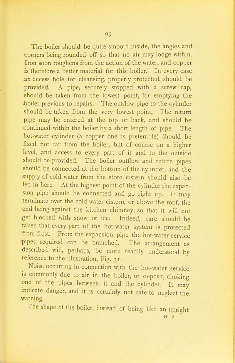 The boiler should be quite smooth inside, the angles and •corners being rounded off so that no air may lodge within. Iron soon roughens from the action of the water, and copper is therefore a better material for this boiler. In every case •an access hole for cleansing, properly protected, should be provided. A pipe, securely stopped with a screw cap, should be taken from the lowest point, for emptying the toiler previous to repairs. The outflow pipe to the cylinder should be taken from the very lowest point. The return pipe may be entered at the top or back, and should be •continued within the boiler by a short length of pipe. The hot-water cylinder (a copper one is preferable) should be fixed not far from the boiler, but of course on a higher level, and access to every part of it and to the outside should be provided. The boiler outflow and return pipes should be connected at the bottom of the cylinder, and the ■supply of cold water from the store cistern should also be led in here. At the highest point of the cylinder the expan- sion pipe should be connected and go right up. It may terminate over the cold-water cistern, or above the roof, the •end being against the kitchen chimney, so that it will not get blocked with snow or ice. Indeed, care should be taken that every part of the hot-water system is protected from frost. From the expansion pipe the hot-water service pipes required can be branched. The arrangement as described will, perhaps, be more readily understood by reference to the illustration, Fig. 31. Noise occurring in connection with the hot-water service is commonly due to air in the boiler, or deposit, choking one of the pipes between it and the cylinder. It may indicate danger, and it is certainly not safe to neglect the ■warning. The shape of the boiler, instead of being like an upright H 2