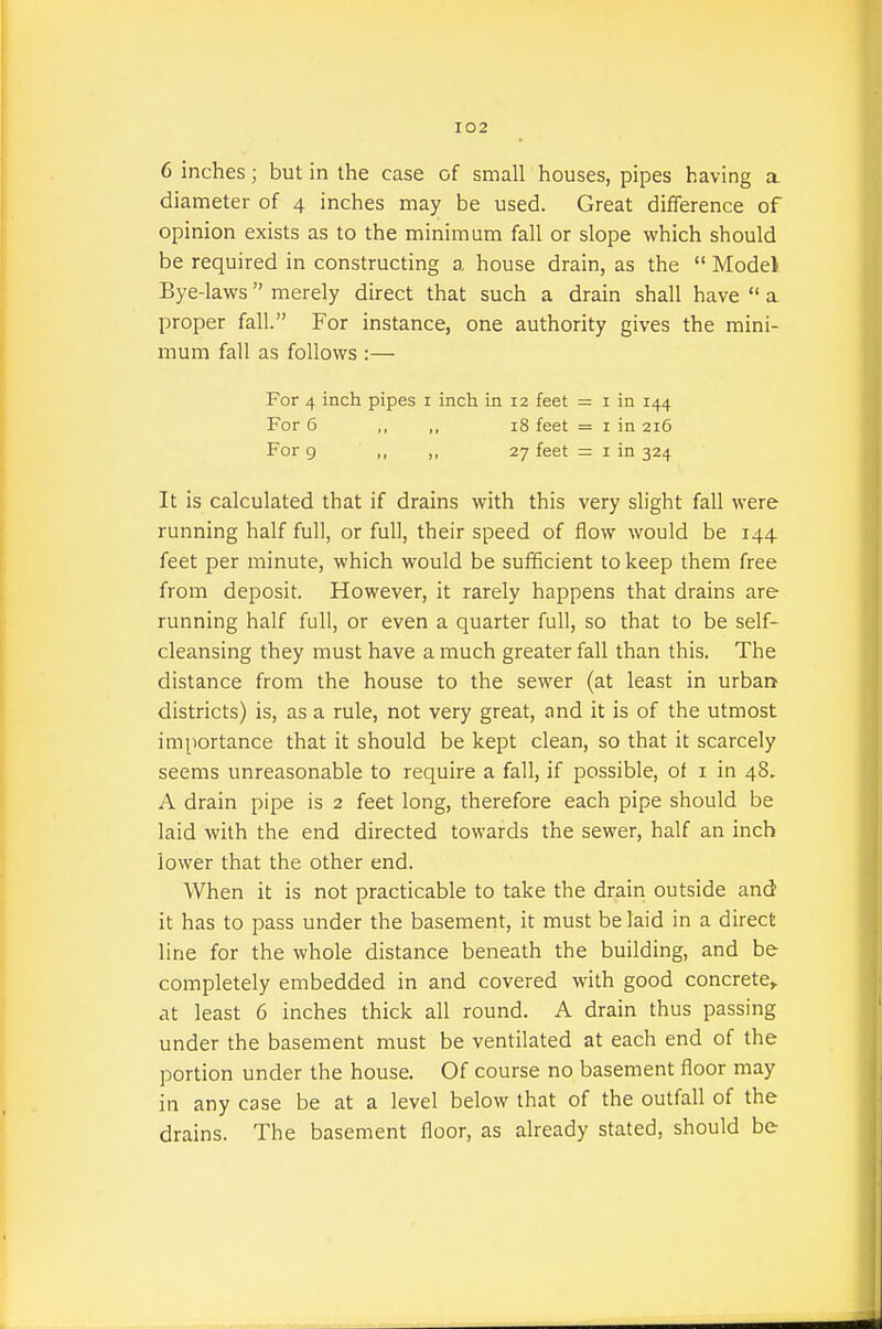 6 inches; but in the case of small houses, pipes having a diameter of 4 inches may be used. Great difference of opinion exists as to the minimum fall or slope which should be required in constructing a house drain, as the  Model Bye-laws merely direct that such a drain shall have  a proper fall. For instance, one authority gives the mini- mum fall as follows :— For 4 inch pipes i inch in 12 feet = i in 144 For 6 ,, ,, 18 feet = i in 216 For 9 ,, ,, 27 feet = i in 324 It is calculated that if drains with this very slight fall were running half full, or full, their speed of flow would be 144 feet per minute, which would be sufficient to keep them free from deposit. However, it rarely happens that drains are running half full, or even a quarter full, so that to be self- cleansing they must have a much greater fall than this. The distance from the house to the sewer (at least in urbar^ districts) is, as a rule, not very great, and it is of the utmost importance that it should be kept clean, so that it scarcely seems unreasonable to require a fall, if possible, of i in 48. A drain pipe is 2 feet long, therefore each pipe should be laid with the end directed towards the sewer, half an inch lower that the other end. When it is not practicable to take the drain outside and it has to pass under the basement, it must be laid in a direct line for the whole distance beneath the building, and be completely embedded in and covered with good concrete,, at least 6 inches thick all round. A drain thus passing under the basement must be ventilated at each end of the portion under the house. Of course no basement floor may in any case be at a level below that of the outfall of the drains. The basement floor, as already stated, should be