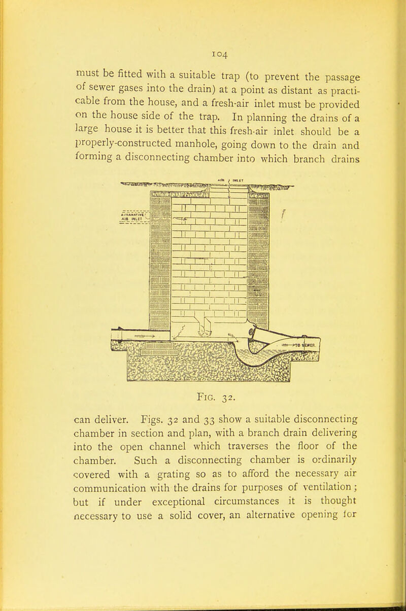 must be fitted with a suitable trap (to prevent the passage of sewer gases into the drain) at a point as distant as practi- cable from the house, and a fresh-air inlet must be provided on the house side of the trap. In planning the drains of a large house it is better that this fresh-air inlet should be a properly-constructed manhole, going down to the drain and forming a disconnecting chamber into which branch drains can deliver. Figs. 32 and 33 show a suitable disconnecting chamber in section and plan, with a branch drain delivering into the open channel which traverses the floor of the chamber. Such a disconnecting chamber is ordinarily covered with a grating so as to afford the necessary air communication with the drains for purposes of ventilation; but if under exceptional circumstances it is thought necessary to use a solid cover, an alternative opening ior