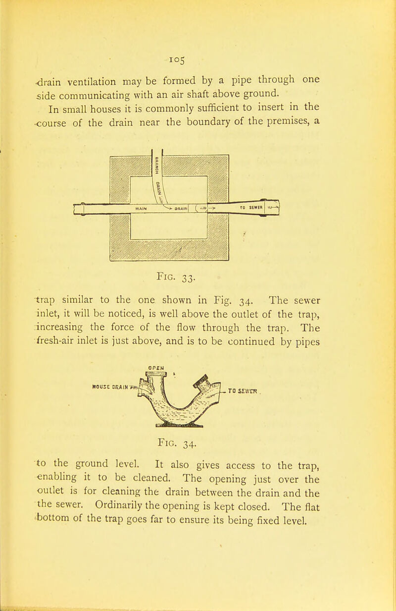 <irain ventilation may be formed by a pipe through one side communicating with an air shaft above ground. In small houses it is commonly sufficient to insert in the •course of the drain near the boundary of the premises, a 1 1 } 1 MAIN *■ OnAlll| TO StWER v-y-^ Fig. 33. trap similar to the one shown in Fig. 34. The sewer inlet, it will be noticed, is well above the outlet of the trap, increasing the force of the flow through the trap. The fresh-air inlet is just above, and is to be continued by pipes OPEN Fig. 34. to the ground level. It also gives access to the trap, enabling it to be cleaned. The opening just over the outlet is for cleaning the drain between the drain and the the sewer. Ordinarily the opening is kept closed. The flat ■bottom of the trap goes far to ensure its being fixed level.