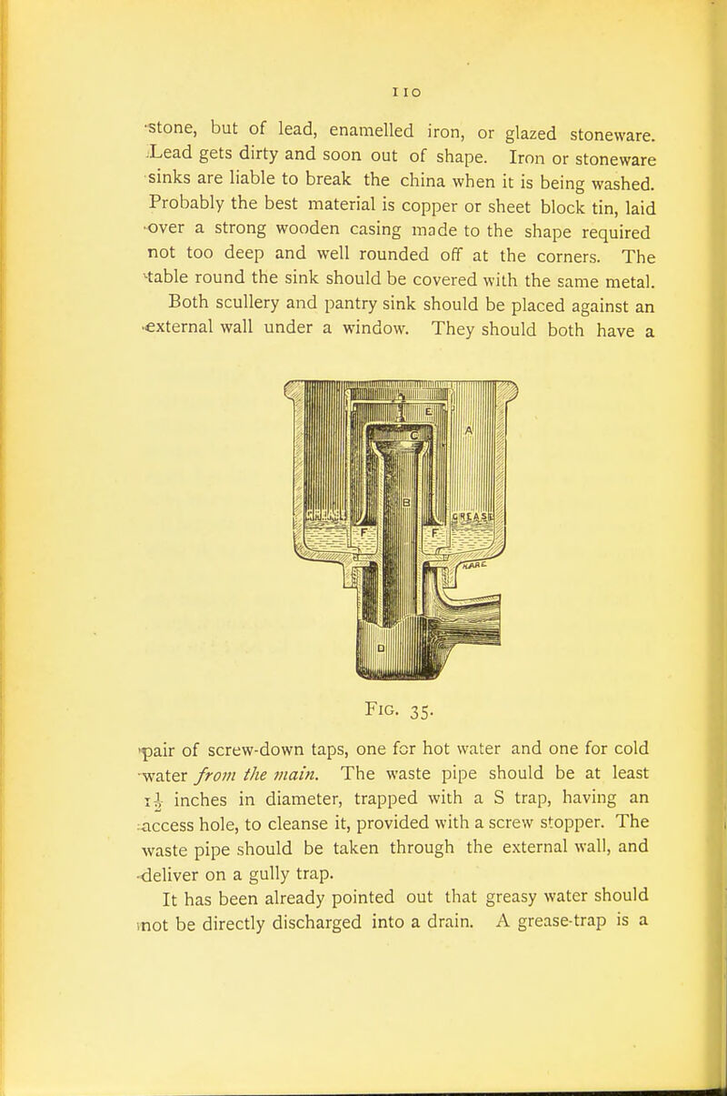 •stone, but of lead, enamelled iron, or glazed stoneware. Xead gets dirty and soon out of shape. Iron or stoneware sinks are liable to break the china when it is being washed. Probably the best material is copper or sheet block tin, laid •over a strong wooden casing made to the shape required not too deep and well rounded off at the corners. The stable round the sink should be covered with the same metal. Both scullery and pantry sink should be placed against an external wall under a window. They should both have a Fig. 35. 'pair of screw-down taps, one for hot water and one for cold water from the main. The waste pipe should be at least \\ inches in diameter, trapped with a S trap, having an :access hole, to cleanse it, provided with a screw stopper. The waste pipe should be taken through the external wall, and -deliver on a gully trap. It has been already pointed out that greasy water should inot be directly discharged into a drain. A grease-trap is a