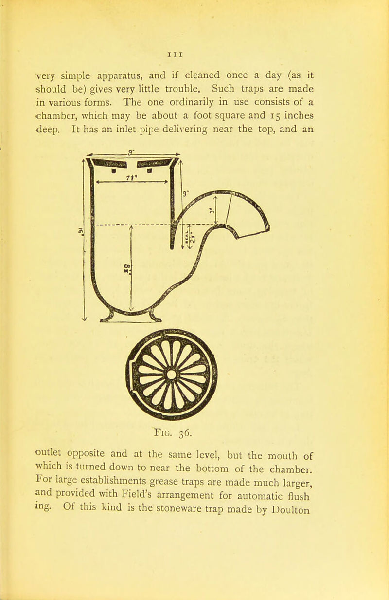 very simple apparatus, and if cleaned once a day (as it should be) gives very little trouble. Such traps are made in various forms. The one ordinarily in use consists of a chamber, which may be about a foot square and 15 inches deep. It has an inlet pipe delivering near the top, and an Fig. 36. outlet opposite and at the same level, but the mouth of which is turned down to near the bottom of the chamber. For large establishments grease traps are made much larger, and provided with Field's arrangement for automatic flush ing. Of this kind is the stoneware trap made by Doulton