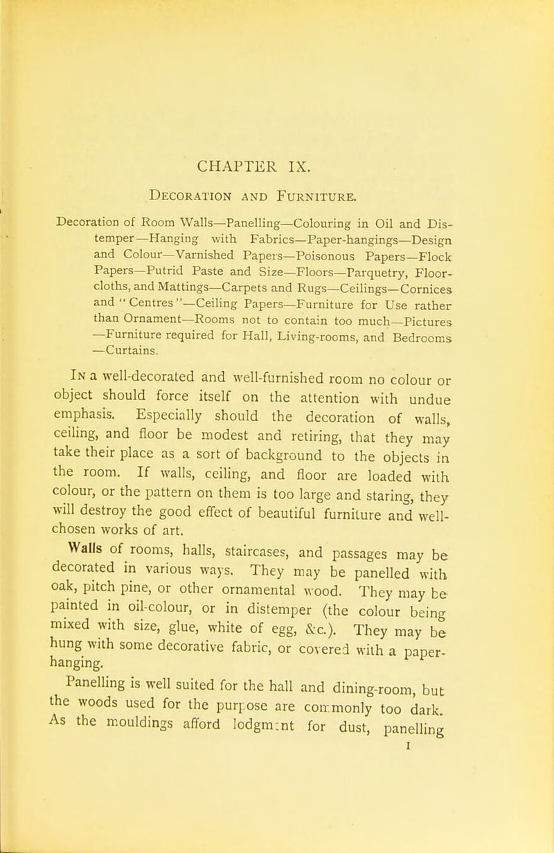 CHAPTER IX. Decoration and Furniture. Decoration of Room Walls—Panelling—Colouring in Oil and Dis- temper—Hanging with Fabrics—Paper-hangings-Design and Colour—Varnished Papers—Poisonous Papers—Flock Papers—Putrid Paste and Size—Floors—Parquetry, Floor- cloths, and Mattings—Carpets and Rugs—Ceilings—Cornices and  Centres —Ceiling Papers—Furniture for Use rather than Ornament—Rooms not to contain too much—Pictures —Furniture required for Hall, Living-rooms, and Bedrooms —Curtains. In a well-decorated and well-furnished room no colour or object should force itself on the attention with undue emphasis. Especially should the decoration of walls, ceiling, and floor be modest and retiring, that they may take their place as a sort of background to the objects in the room. If walls, ceiling, and floor are loaded with colour, or the pattern on them is too large and staring, they will destroy the good efl'ect of beautiful furniture and well- chosen works of art. Walls of rooms, halls, staircases, and passages may be decorated in various ways. They may be panelled with oak, pitch pine, or other ornamental wood. They may be painted in oil-colour, or in distemper (the colour being mixed with size, glue, white of egg, &c.). They may be hung with some decorative fabric, or covered with a paper- hanging. Panelling is well suited for the hall and dining-room, but the woods used for the purpose are con-.monly too dark. As the mouldings afford Iodgm:nt for dust, panelling