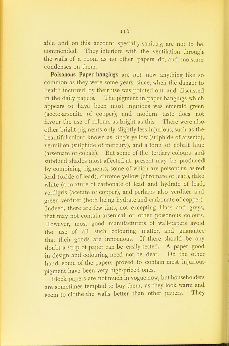 able and on this account specially sanitary, are not to be commended. They interfere with the ventilation through the walls of a room as no other papers do, and moisture condenses on them. Poisonous Paper-hangings are not now anything like so- common as they were some years since, when the danger to health incurred by their use was pointed out and discussed in the daily pape:s. The pigment in paper hangings which appears to have been most injurious was emerald greeni (aceto arsenite of copper), and modern taste does not favour the use of colours as bright as this. There were also other bright pigments only slightly less injurious, such as the beautiful colour known as king's yellow (sulphide of arsenic)^ vermilion (sulphide of mercury), and a form of cobalt blue (arseniate of cobalt). But some of the tertiary colours and subdued shades most affected at present may be produced! by combining pigments, some of which are poisonous, as redi lead (oxide of lead), chrome yellow (chromate of lead), flake- white (a mixture of carbonate of lead and hydrate of lead,, verdigris (acetate of copper), and perhaps also verditer and green verditer (both being hydrate and carbonate of copper}.. Indeed, there are few tints, not excepting lilacs and greys^ that may not contain arsenical or other poisonous colours. However, most good manufacturers of wall-papers avoid the use of all such colouring matter, and guarantee- that their goods are innocuous. If there should be any doubt a £trip of paper can be easily tested. A paper good in design and colouring need not be dear. On the other hand, some of the papers proved to contain most injurious pigment have been very high-priced ones. Flock papers are not much in vogue now, but householders are sometimes tempted to buy them, as they look warm and seem to clothe the walls better than other papers. They