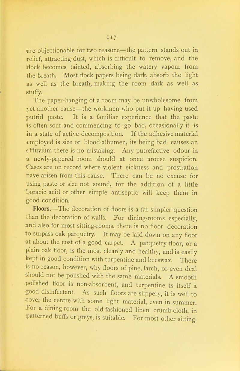 are objectionable for two reasons—the pattern stands out in relief, attracting dust, which is difficult to remove, and the flock becomes tainted, absorbing the watery vapour from the breath. Most flock papers being dark, absorb the light as well as the breath, making the room dark as well as stuffy. The iaper-hanging of a room may be unwholesome from yet another cause—the workmen who put it up having used putrid paste. It is a familiar experience that the paste is often sour and commencing to go bad, occasionally it is in a state of active decomposition. If the adhesive material •employed is size or blood-albumen, its being bad causes an <ffluvium there is no mistaking. Any putrefactive odour in a newly-papered room should at once arouse suspicion. Cases are on record where violent sickness and prostration have arisen from this cause. There can be no excuse for using paste or size not sound, for the addition of a little boracic acid or other simple antiseptic will keep them in good condition. Floors.—The decoration of floors is a far simpler question than the decoration of walls. For dining-rooms especially, and also for most sitting-rooms, there is no floor decoration to surpass oak parquetry. It may be laid down on any floor at about the cost of a good carpet. A parquetry floor, or a plain oak floor, is the most cleanly and healthy, and is easily kept in good condition with turpentine and beeswax. There is no reason, however, why floors of pine, larch, or even deal should not be polished with the same materials. A smooth polished floor is non-absorbent, and turpentine is itself a good disinfectant. As such floors are slippery, it is well to cover the centre with some light material, even in summer. Tor a dining-room the old-fashioned linen crumb-cloth, in patterned buffs or greys, is suitable. For most other sitting-