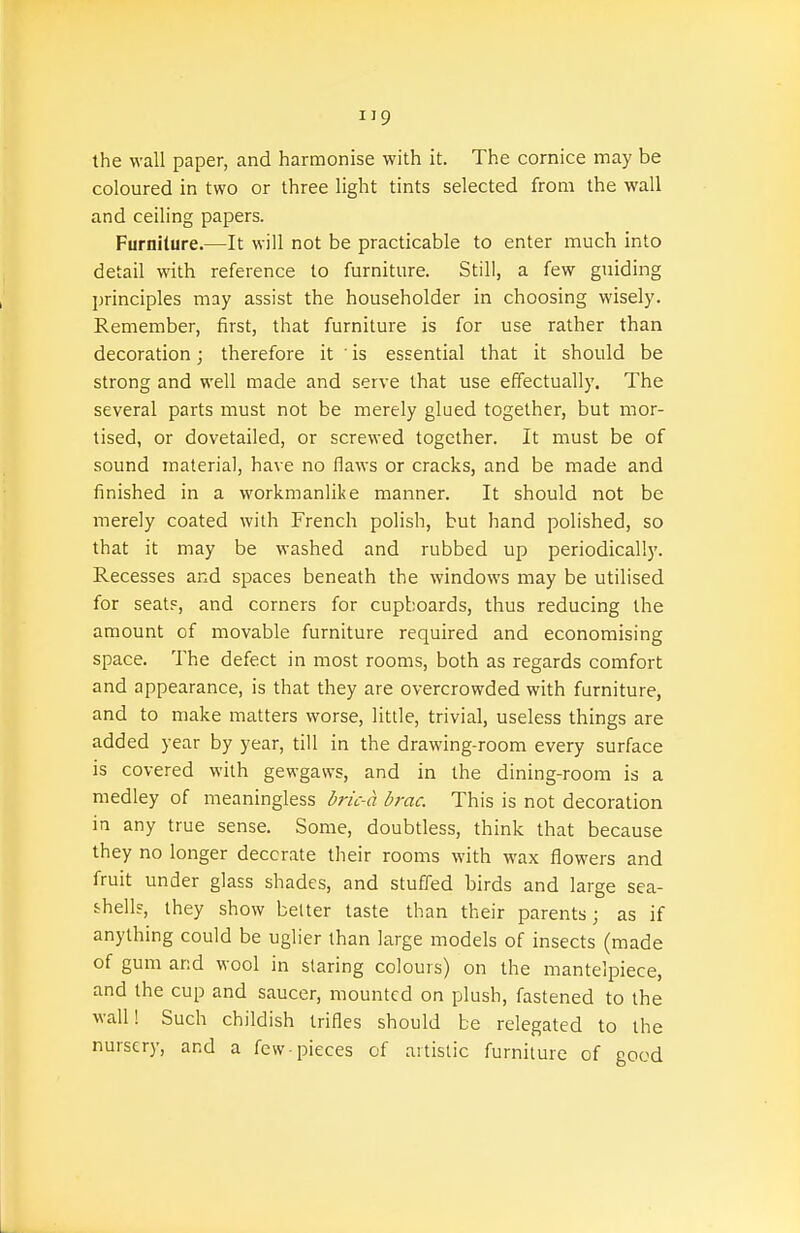 the wall paper, and harmonise with it. The cornice may be coloured in two or three light tints selected from the wall and ceiling papers. Furnilure.—It will not be practicable to enter much into detail with reference to furniture. Still, a few guiding principles may assist the householder in choosing wisely. Remember, first, that furniture is for use rather than decoration; therefore it ' is essential that it should be strong and well made and serve that use effectually. The several parts must not be merely glued together, but mor- tised, or dovetailed, or screwed together. It must be of sound material, have no flaws or cracks, and be made and finished in a workmanlike manner. It should not be merely coated with French polish, but hand polished, so that it may be washed and rubbed up periodically. Recesses and spaces beneath the windows may be utilised for seat?, and corners for cupboards, thus reducing the amount of movable furniture required and economising space. The defect in most rooms, both as regards comfort and appearance, is that they are overcrowded with furniture, and to make matters worse, little, trivial, useless things are added year by year, till in the drawing-room every surface is covered with gewgaws, and in the dining-room is a medley of meaningless bric-a brae. This is not decoration in any true sense. Some, doubtless, think that because they no longer deccrate their rooms with wax flowers and fruit under glass shades, and stuffed birds and large sea- shell?, they show belter taste than their parents; as if anything could be uglier than large models of insects (made of gum and wool in staring colours) on the mantelpiece, and the cup and saucer, mounted on plush, fastened to the wall! Such childish trifles should be relegated to the nursery, and a few-pieces of artistic furniture of good