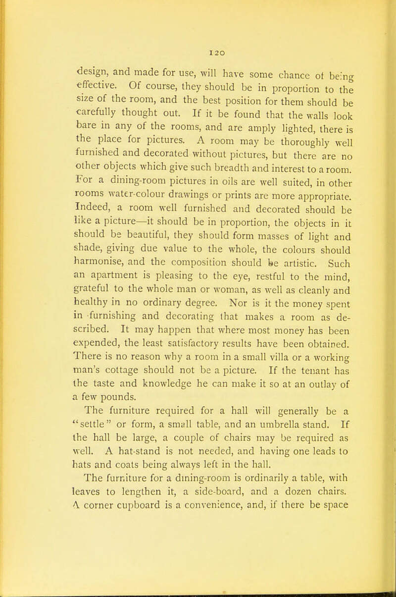 design, and made for use, will have some chance ot being effective. Of course, they should be in proportion to the size of the room, and the best position for them should be carefully thought out. If it be found that the walls look bare in any of the rooms, and are amply lighted, there is the place for pictures. A room may be thoroughly well furnished and decorated without pictures, but there are no other objects which give such breadth and interest to a room. For a dining-room pictures in oils are well suited, in other rooms water-colour drawings or prints are more appropriate. Indeed, a room well furnished and decorated should be like a picture—it should be in proportion, the objects in it should be beautiful, they should form masses of light and shade, giving due value to the whole, the colours should harmonise, and the composition should be artistic. Such an apartment is pleasing to the eye, restful to the mind, grateful to the whole man or woman, as well as cleanly and healthy in no ordinary degree. Nor is it the money spent in furnishing and decorating that makes a room as de- scribed. It may happen that where most money has been expended, the least satisfactory results have been obtained. There is no reason why a room in a small villa or a working man's cottage should not be a picture. If the tenant has the taste and knowledge he can make it so at an outlay of a few pounds. The furniture required for a hall will generally be a settle or form, a small table, and an umbrella stand. If the hall be large, a couple of chairs may be required as well. A hat-stand is not needed, and having one leads to hats and coats being always left in the hall. The furniture for a dming-room is ordinarily a table, with leaves to lengthen it, a side-board, and a dozen chairs. A corner cupboard is a convenience, and, if there be space