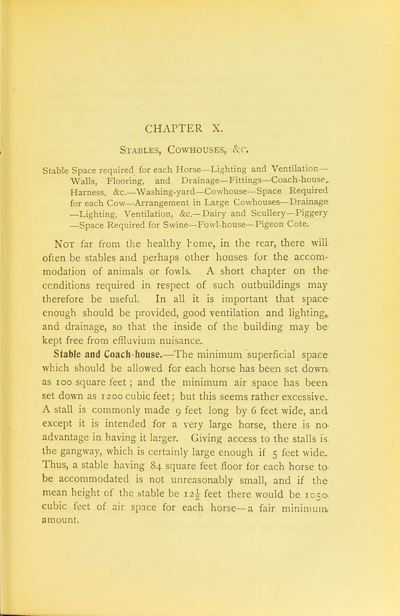 Stables, Cowhouses, (Jtr. Stable Space required for each Horse—Lighting and Ventilation- Walls, Flooring, and Drainage—Fittings—Coach-house^ Harness, &c.—Washing-yard—Cowhouse—Space Required for each Cow—Arrangement in Large Cowhouses—Drainage —Lighting, Ventilation, &c.—Dairy and Scullery—Piggery —Space Required for Swine—Fowl-house—Pigeon Cote. Not far from the healthy home, in the rear, there will often be stables and perhaps other houses for the accom- modation of animals or fowls. A short chapter on the conditions required in respect of such outbuildings may therefore be useful. In all it is important that space enough should be provided, good ventilation and lightings and drainage, so that the inside of the building may be kept free from effluvium nuisance. Stable and Coach-bouse.—-The minimum superficial space which should be allowed for each horse has been set down, as Ioo square feet; and the minimum air space has been set down as 1200 cubic feet; but this seems rather excessive^ A stall is commonly made 9 feet long by 6 feet wide, and except it is intended for a very large horse, there is no- advantage in having it larger. Giving access to the stalls is the gangway, which is certainly large enough if 5 feet wide.. Thus, a stable having 84 square feet floor for each horse to- be accommodated is not unreasonably small, and if the mean height of the stable be 12^- feet there would be 1050- cubic feet of air space for each horse—a fair minimunt amount.