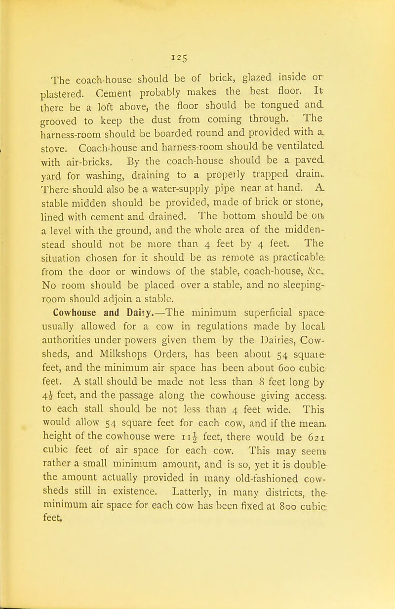 The coach-house should be of brick, glazed inside or plastered. Cement probably makes the best floor. It there be a loft above, the floor should be tongued and. grooved to keep the dust from coming through. The harness-room should be boarded round and provided with a. stove. Coach-house and harness-room should be ventilated, with air-bricks. By the coach-house should be a paved yard for washing, draining to a propeily trapped drain.. There should also be a water-supply pipe near at hand. A. stable midden should be provided, made of brick or stone, lined with cement and drained. The bottom should be on a level with the ground, and the whole area of the midden- stead should not be more than 4 feet by 4 feet. The situation chosen for it should be as remote as practicable from the door or windows of the stable, coach-house, &c. No room should be placed over a stable, and no .sleeping- room should adjoin a stable. Cowhouse and Daiiy.—The minimum superficial space- usually allowed for a cow in regulations made by local authorities under powers given them by the Dairies, Cow- sheds, and Milkshops Orders, has been about 54 square- feet, and the minimum air space has been about 600 cubic- feet. A stall should be made not less than 8 feet long by 45 feet, and the passage along the cowhouse giving access, to each stall should be not less than 4 feet wide. This would allow 54 square feet for each cow, and if the mean, height of the cowhouse were 111 feet, there would be 621 cubic feet of air space for each cow. This may seem rather a small minimum amount, and is so, yet it is double- the amount actually provided in many old-fashioned cow- sheds still in existence. Latterly, in many districts, the- minimum air space for each cow has been fixed at 800 cubic: feet.