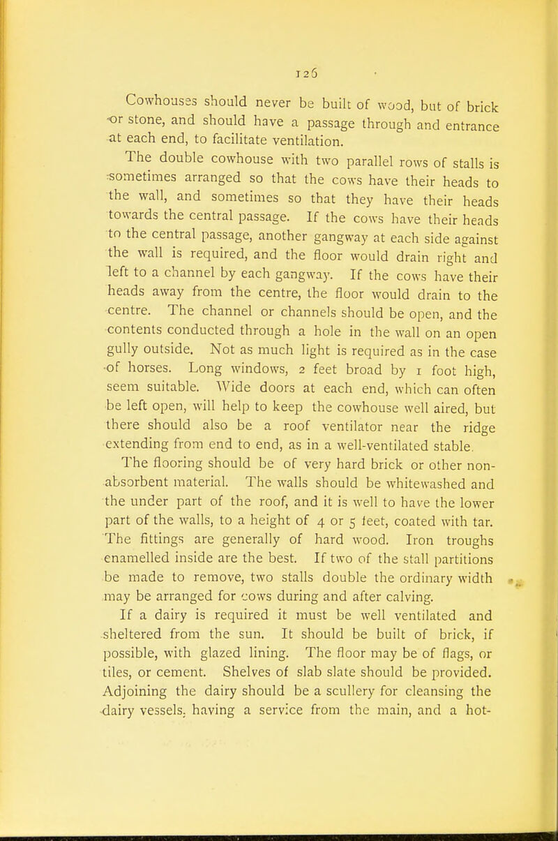 Cowhouses should never be built of wood, but of brick or stone, and should have a passage through and entrance ■at each end, to facilitate ventilation. The double cowhouse with two parallel rows of stalls is :sometimes arranged so that the cows have their heads to the wall, and sometimes so that they have their heads towards the central passage. If the cows have their heads to the central passage, another gangway at each side against the wall is required, and the floor would drain right and left to a channel by each gangway. If the cows have their heads away from the centre, the floor would drain to the centre. The channel or channels should be open, and the contents conducted through a hole in the wall on an open gully outside. Not as much light is required as in the case •of horses. Long windows, 2 feet broad by i foot high, seem suitable. Wide doors at each end, which can often •be left open, will help to keep the cowhouse well aired, but there should also be a roof ventilator near the ridge extending from end to end, as in a well-ventilated stable. The flooring should be of very hard brick or other non- absorbent material. The walls should be whitewashed and the under part of the roof, and it is well to have the lower part of the walls, to a height of 4 or 5 leet, coated with tar. The fittings are generally of hard wood. Iron troughs enamelled inside are the best. If two of the stall partitions be made to remove, two stalls double the ordinary width may be arranged for cows during and after calving. If a dairy is required it must be well ventilated and sheltered from the sun. It should be built of brick, if possible, with glazed lining. The floor may be of flags, or tiles, or cement. Shelves of slab slate should be provided. Adjoining the dairy should be a scullery for cleansing the -dairy vessels, having a service from the main, and a hot-