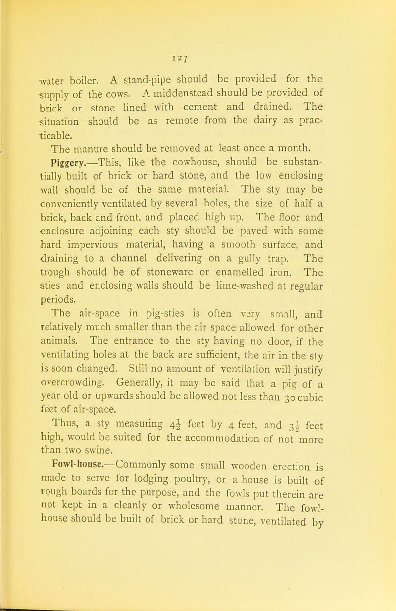 Avater boiler. A stand-pipe should be provided for the ■supply of the cows. A iniddenstead should be provided of brick or stone lined with cement and drained. The situation should be as remote from the dairy as prac- ticable. The manure should be removed at least once a month. Piggery.—This, like the cowhouse, should be substan- tially built of brick or hard stone, and the low enclosing wall should be of the same material. The sty may be conveniently ventilated by several holes, the size of half a brick, back and front, and placed high up. The floor and enclosure adjoining each sty should be paved with some hard impervious material, having a smooth surface, and draining to a channel delivering on a gully trap. The trough should be of stoneware or enamelled iron. The sties and enclosing walls should be lime-washed at regular periods. The air-space in pig-sties is often v;ry small, and relatively much smaller than the air space allowed for other animals. The entrance to the sty having no door, if the ventilating holes at the back are sufficient, the air in the sty is soon changed. Still no amount of ventilation will justify overcrowding. Generally, it may be said that a pig of a year old or upwards should be allowed not less than 30 cubic feet of air-space. Thus, a sty measuring feet by 4 feet, and 3^ feet high, would be suited for the accommodation of not more than two swine. Fowl-house.—Commonly some small wooden erection is made to serve for lodging poultry, or a house is built of rough boards for the purpose, and the fowls put therein are not kept in a cleanly or wholesome manner. The fowl- house should be built of brick or hard stone, ventilated by