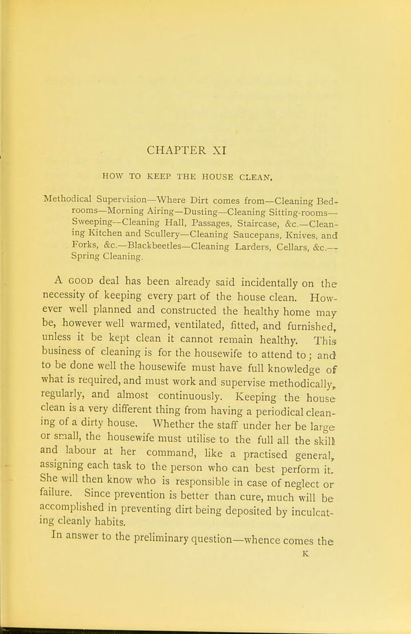 HOW TO KEEP IHE HOUSE CLEAN. Methodical Supervision—Where Dirt comes from—Cleaning Bed- rooms-Morning Airing—Dusting—Cleaning Sitting-rooms— Sweeping—Cleaning Hall, Passages. Staircase, &c.—Clean- ing Kitchen and Scullery—Cleaning Saucepans, Knives, and Forks, &c.—Blackbeetles—Cleaning Larders, Cellars, &c.— Spring Cleaning. A GOOD deal has been already said incidentally on the necessity of keeping every part of the house clean. How- ever well planned and constructed the healthy home may be, however well warmed, ventilated, fitted, and furnished, unless it be kept clean it cannot remain healthy. This business of cleaning is for the housewife to attend to; and to be done well the housewife must have full knowledge of what is required, and must work and supervise methodically, regularly, and almost continuously. Keeping the house clean is a very different thing from having a periodical clean- ing of a dirty house. Whether the staff under her be large or small, the housewife must utilise to the full all the skill and labour at her command, like a practised genera], assigning each task to the person who can best perform it. She will then know who is responsible in case of neglect or failure. Since prevention is better than cure, much will be accomplished in preventing dirt being deposited by inculcat- ing cleanly habits. In answer to the preliminary question—whence comes the K