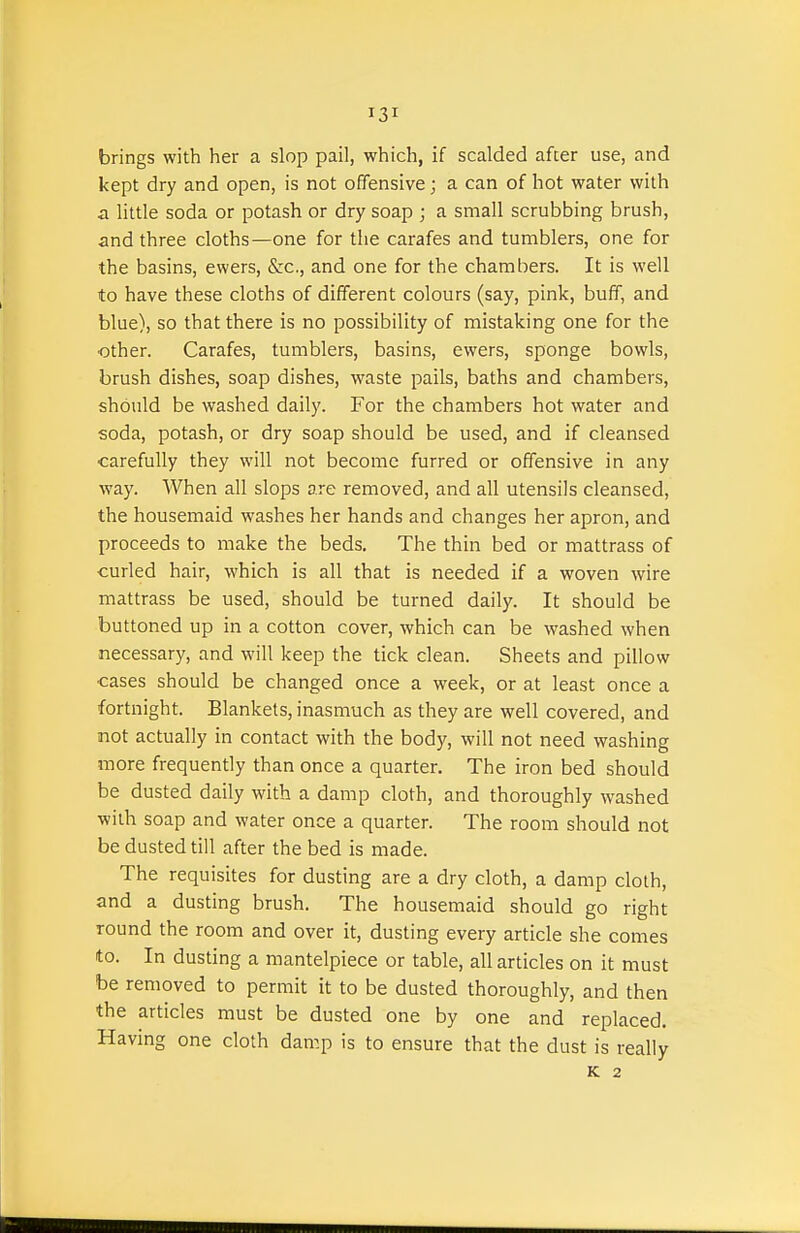 brings with her a slop pail, which, if scalded after use, and kept dry and open, is not offensive; a can of hot water with a Httle soda or potash or dry soap ; a small scrubbing brush, and three cloths—one for the carafes and tumblers, one for the basins, ewers, &c., and one for the chambers. It is well to have these cloths of different colours (say, pink, buff, and blue), so that there is no possibility of mistaking one for the ■other. Carafes, tumblers, basins, ewers, sponge bowls, brush dishes, soap dishes, waste pails, baths and chambers, should be washed daily. For the chambers hot water and soda, potash, or dry soap should be used, and if cleansed carefully they will not become furred or offensive in any way. When all slops are removed, and all utensils cleansed, the housemaid washes her hands and changes her apron, and proceeds to make the beds. The thin bed or mattrass of curled hair, which is all that is needed if a woven wire mattrass be used, should be turned daily. It should be buttoned up in a cotton cover, which can be washed when necessary, and will keep the tick clean. Sheets and pillow cases should be changed once a week, or at least once a fortnight. Blankets, inasmuch as they are well covered, and not actually in contact with the body, will not need washing more frequently than once a quarter. The iron bed should be dusted daily with a damp cloth, and thoroughly washed with soap and water once a quarter. The room should not be dusted till after the bed is made. The requisites for dusting are a dry cloth, a damp cloth, and a dusting brush. The housemaid should go right round the room and over it, dusting every article she comes to. In dusting a mantelpiece or table, all articles on it must be removed to permit it to be dusted thoroughly, and then the articles must be dusted one by one and replaced. Having one cloth dam.p is to ensure that the dust is really K 2