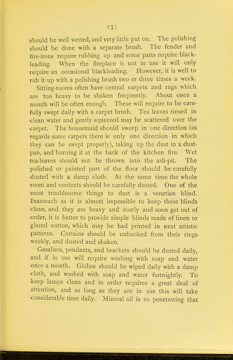 should hs well welted, and very little put on. The polishing should be done with a separate brush. The fender and iire-irons require rubbing up and some parts require black- leading. When the fireplace is not in use it will only require an occasional blackleading. However, it is well to Tub it up with a polishing brush two or three times a week. Sitting-rooms often have central carpets and rugs which are too heavy to be shaken frequently. About once a month will be often enough. These will require to be care- fully swept daily with a carpet brush. Tea leaves rinsed in •clean water and gently squeezed may be scattered over the carpet. The housemaid should sweep in one direction (as regards some carpets there is only one direction in which they can be swept properly), taking up the dust in a dust- pan, and burning it at the back of the kitchen fire. Wet tea-leaves should not be thrown into the ash-pit. The polished or painted part of the floor should be carefully dusted with a damp cloth. At the same time the whole room and contents should be carefully dusted. One of the most troublesome things to dust is a Venetian blind. Inasmuch as it is almost impossible to keep these blinds clean, and they are heavy and costly and soon get out of order, it is better to provide simple blinds made of linen or glazed cotton, which may be had printed in neat artistic patterns. Curtains should be unhooked from their rings weekly, and dusted and shaken. Gasaliers, pendants, and brackets should be dusted daily, and if in use will require washing with soap and water ■once a month. Globes should be wiped daily with a damp cloth, and washed with soap and water fortnightly. To keep lamps clean and in order requires a great deal of attention, and as long as they are in use this will take considerable time daily. Mineral oil is so penetrating that