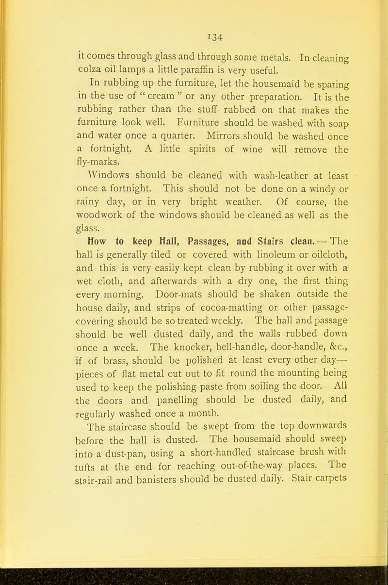 it comes through glass and through some metals. In cleaning colza oil lamps a little paraffin is very useful. In rubbing up the furniture, let the housemaid be sparing in the use of  cream  or any other preparation. It is the rubbing rather than the stuff rubbed on that makes the furniture look well. Furniture should be washed with soap and water once a quarter. Mirrors should be washed once a fortnight. A little spirits of wine will remove the fly-marks. Windows should be cleaned with wash-lealher at least once a fortnight. This should not be done on a windy or rainy day, or in very bright weather. Of course, the woodwork of the windows should be cleaned as well as the glass. How to keep Hall, Passages, and Stairs clean. — The hall is generally tiled or covered with linoleum or oilcloth, and this is very easily kept clean by rubbing it over with a wet cloth, and afterwards with a dry one, the first thing every morning. Door-mats should be shaken outside the house daily, and strips of cocoa-matling or other passage- covering should be so treated weekly. The hall and passage should be well dusted daily, and the walls rubbed down once a week. The knocker, bell-handle, door-handle, &c., if of brass, should be polished at least every other day— pieces of flat metal cut out to fit round the mounting being used to keep the polishing paste from soiling the door. All the doors and panelhng should be dusted daily, and regularly washed once a month. The staircase should be swept from the top downwards before the hall is dusted. The housemaid should sweep into a dust-pan, using a short-handled staircase brush with tufts at the end for reaching out-of-the-way places. The st?ir-rail and banisters should be dusted daily. Stair carpets