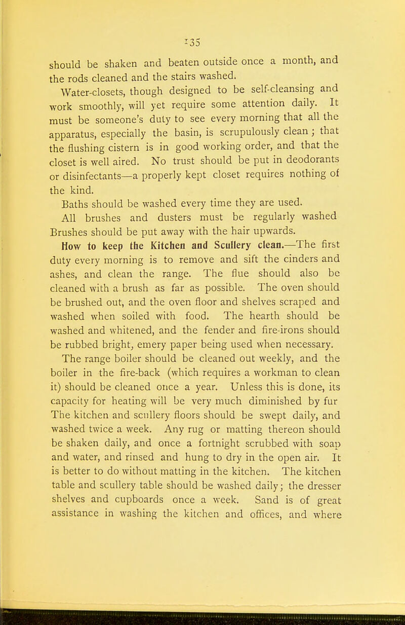 should be shaken and beaten outside once a month, and the rods cleaned and the stairs washed. Water-closets, though designed to be self-cleansing and work smoothly, will yet require some attention daily. It must be someone's duty to see every morning that all the apparatus, especially the basin, is scrupulously clean; that the flushing cistern is in good working order, and that the closet is well aired. No trust should be put in deodorants or disinfectants—a properly kept closet requires nothing of the kind. Baths should be washed every time they are used. All brushes and dusters must be regularly washed Brushes should be put away with the hair upwards. How to keep the Kitchen and Scullery clean.—The first duty every morning is to remove and sift the cinders and ashes, and clean the range. The flue should also be cleaned with a brush as far as possible. The oven should be brushed out, and the oven floor and shelves scraped and washed when soiled with food. The hearth should be washed and whitened, and the fender and fire-irons should be rubbed bright^ emery paper being used when necessary. The range boiler should be cleaned out weekly, and the boiler in the fire-back (which requires a workman to clean it) should be cleaned once a year. Unless this is done, its capacity for heating will be very much diminished by fur The kitchen and scullery floors should be swept daily, and washed twice a week. Any rug or matting thereon should be shaken daily, and once a fortnight scrubbed with soap and water, and rinsed and hung to dry in the open air. It is better to do without matting in the kitchen. The kitchen table and scullery table should be washed daily; the dresser shelves and cupboards once a week. Sand is of great assistance in washing the kitchen and ofiices, and where