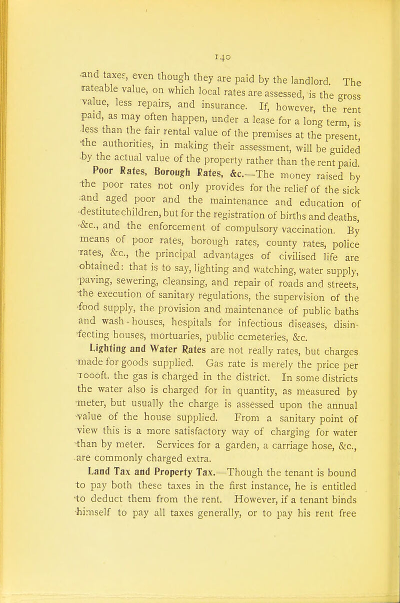 .and taxer, even though they are paid by the landlord. The rateable value, on which local rates are assessed, is the gross value, less repairs, and insurance. If, however, the rent paid, as may often happen, under a lease for a long term is less than the fair rental value of the premises at the present, ■the authorities, in making their assessment, will be guided by the actual value of the property rather than the rent paid Poor Rates, Borough Rales, &c.-The money raised by the poor rates not only provides for the relief of the sick •and aged poor and the maintenance and education of •destitutechildren, but for the registration of births and deaths, '&c., and the enforcement of compulsory vaccination. By means of poor rates, borough rates, county rates, police ■rates, &c., the principal advantages of civilised life are obtained: that is to say, lighting and watching, water supply, paving, sewering, cleansing, and repair of roads and streets, •the execution of sanitary regulations, the supervision of the •food supply, the provision and maintenance of public baths and wash-houses, hospitals for infectious diseases, disin- fecting houses, mortuaries, public cemeteries, &c. Lighting and Water Rates are not really rates, but charges Tnade for goods supplied. Gas rate is merely the price per 1000ft. the gas is charged in the district. In some districts the water also is charged for in quantity, as measured by •meter, but usually the charge is assessed upon the annual ^value of the house supplied. From a sanitary point of view this is a more satisfactory way of charging for water than by meter. Services for a garden, a carriage hose, &c., are commonly charged extra. Land Tax and Property Tax.—Though the tenant is bound to pay both these taxes in the first instance, he is entitled to deduct them from the rent. However, if a tenant binds ■hi:nself to pay all taxes generally, or to pay his rent free