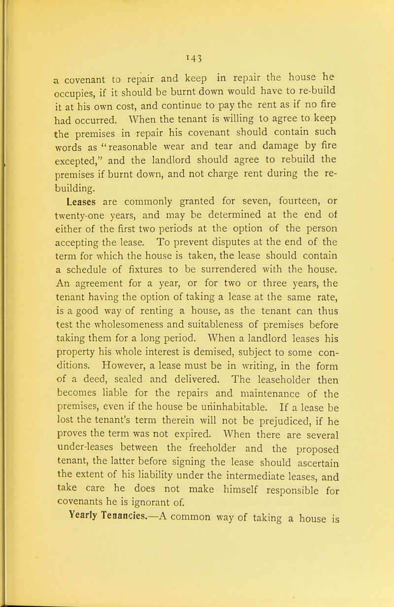 a covenant to repair and keep in repair the house he occupies, if it should be burnt down would have to re-build it at his own cost, and continue to pay the rent as if no fire had occurred. When the tenant is willing to agree to keep the premises in repair his covenant should contain such words as  reasonable wear and tear and damage by fire excepted, and the landlord should agree to rebuild the premises if burnt down, and not charge rent during the re- building. Leases are commonly granted for seven, fourteen, or twenty-one years, and may be determined at the end of either of the first two periods at the option of the person accepting the lease. To prevent disputes at the end of the term for which the house is taken, the lease should contain a schedule of fixtures to be surrendered with the house. An agreement for a year, or for two or three years, the tenant having the option of taking a lease at the same rate, is a good way of renting a house, as the tenant can thus test the wholesomeness and suitableness of premises before taking them for a long period. When a landlord leases his property his whole interest is demised, subject to some con- ditions. However, a lease must be in writing, in the form of a deed, sealed and delivered. The leaseholder then becomes liable for the repairs and maintenance of the premises, even if the house be uninhabitable. If a lease be lost the tenant's term therein will not be prejudiced, if he proves the term was not expired. When there are several under-leases between the freeholder and the proposed tenant, the latter before signing the lease should ascertain the extent of his liability under the intermediate leases, and take care he does not make himself responsible for covenants he is ignorant of. Yearly Tenancies.—A common way of taking a house is