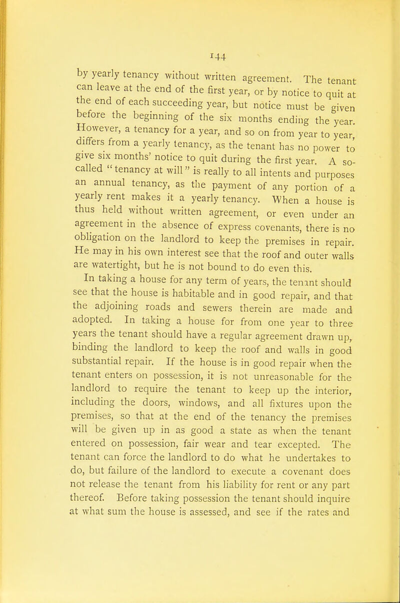 by yearly tenancy without written agreement. The tenant can leave at the end of the first year, or by notice to quit at the end of each succeeding year, but notice must be given before the beginning of the six months ending the year However, a tenancy for a year, and so on from year to year differs from a yearly tenancy, as the tenant has no power to give SIX months' notice to quit during the first year A so- called tenancy at will is really to all intents and purposes an annual tenancy, as the payment of any portion of a yearly rent makes it a yearly tenancy. When a house is thus held without written agreement, or even under an agreement in the absence of express covenants, there is no obligation on the landlord to keep the premises in repair. He may in his own interest see that the roof and outer walls are watertight, but he is not bound to do even this. In taking a house for any term of years, the tenint should see that the house is habitable and in good repair, and that the adjoining roads and sewers therein are made and adopted. In taking a house for from one year to three years the tenant should have a regular agreement drawn up, binding the landlord to keep the roof and walls in good substantial repair. If the house is in good repair when the tenant enters on possession, it is not unreasonable for the landlord to require the tenant to keep up the interior, including the doors, windows, and all fixtures upon the premises, so that at the end of the tenancy the premises will be given up in as good a state as when the tenant entered on possession, fair wear and tear excepted. The tenant can force the landlord to do what he undertakes to do, but failure of the landlord to execute a covenant does not release the tenant from his liability for rent or any part thereof. Before taking possession the tenant should inquire at what sum the house is assessed, and see if the rates and